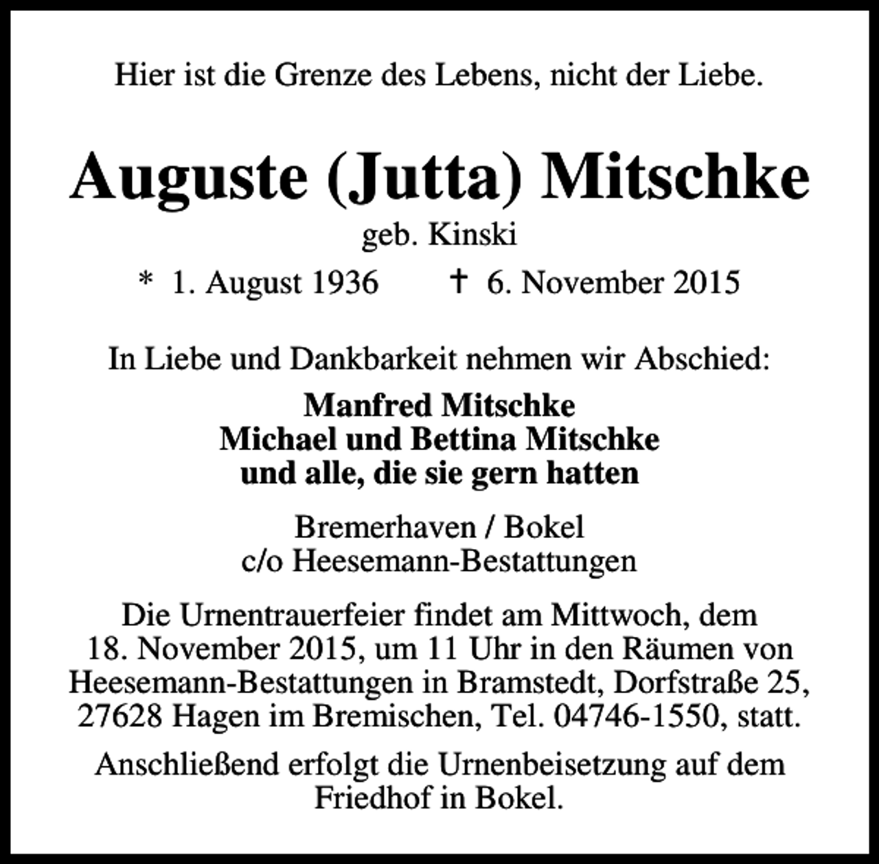 <p>Hier ist die Grenze des Lebens, nicht der Liebe.</p><p>Auguste (Jutta) Mitschke<br />geb. Kinski<br />* 1. August 1936<br />B 6. November 2015</p><p>In Liebe und Dankbarkeit nehmen wir Abschied:<br />Manfred Mitschke<br />Michael und Bettina Mitschke<br />und alle, die sie gern hatten<br />Bremerhaven / Bokel<br />c/o Heesemann-Bestattungen<br />Die Urnentrauerfeier findet am Mittwoch, dem<br />18. November 2015, um 11 Uhr in den Räumen von<br />Heesemann-Bestattungen in Bramstedt, Dorfstraße 25,<br />27628 Hagen im Bremischen, Tel. 04746-1550, statt.<br />Anschließend erfolgt die Urnenbeisetzung auf dem<br />Friedhof in Bokel.</p>