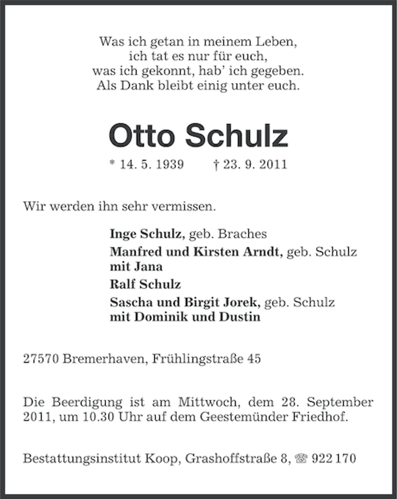 <p>Was ich getan in meinem Leben,<br />ich tat es nur für euch,<br />was ich gekonnt, hab’ ich gegeben.<br />Als Dank bleibt einig unter euch.</p><p>Otto Schulz<br />* 14. 5. 1939</p><p>† 23. 9. 2011</p><p>Wir werden ihn sehr vermissen.<br />Inge Schulz, geb. Braches<br />Manfred und Kirsten Arndt, geb. Schulz<br />mit Jana<br />Ralf Schulz<br />Sascha und Birgit Jorek, geb. Schulz<br />mit Dominik und Dustin<br />27570 Bremerhaven, Frühlingstraße 45<br />Die Beerdigung ist am Mittwoch, dem 28. September<br />2011, um 10.30 Uhr auf dem Geestemünder Friedhof.<br />Bestattungsinstitut Koop, Grashoffstraße 8, 922 170</p>