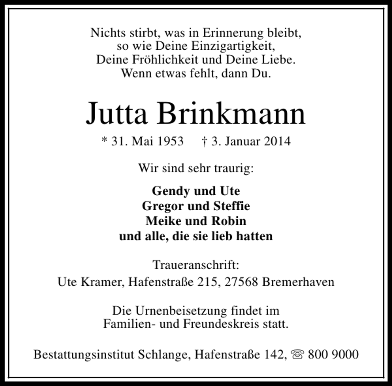 <p>Nichts stirbt, was in Erinnerung bleibt,<br />so wie Deine Einzigartigkeit,<br />Deine Fröhlichkeit und Deine Liebe.<br />Wenn etwas fehlt, dann Du.</p>
<p>Jutta Brinkmann<br />* 31. Mai 1953</p>
<p>† 3. Januar 2014</p>
<p>Wir sind sehr traurig:<br />Gendy und Ute<br />Gregor und Steffie<br />Meike und Robin<br />und alle, die sie lieb hatten<br />Traueranschrift:<br />Ute Kramer, Hafenstraße 215, 27568 Bremerhaven<br />Die Urnenbeisetzung findet im<br />Familien- und Freundeskreis statt.<br />Bestattungsinstitut Schlange, Hafenstraße 142, s 800 9000</p>