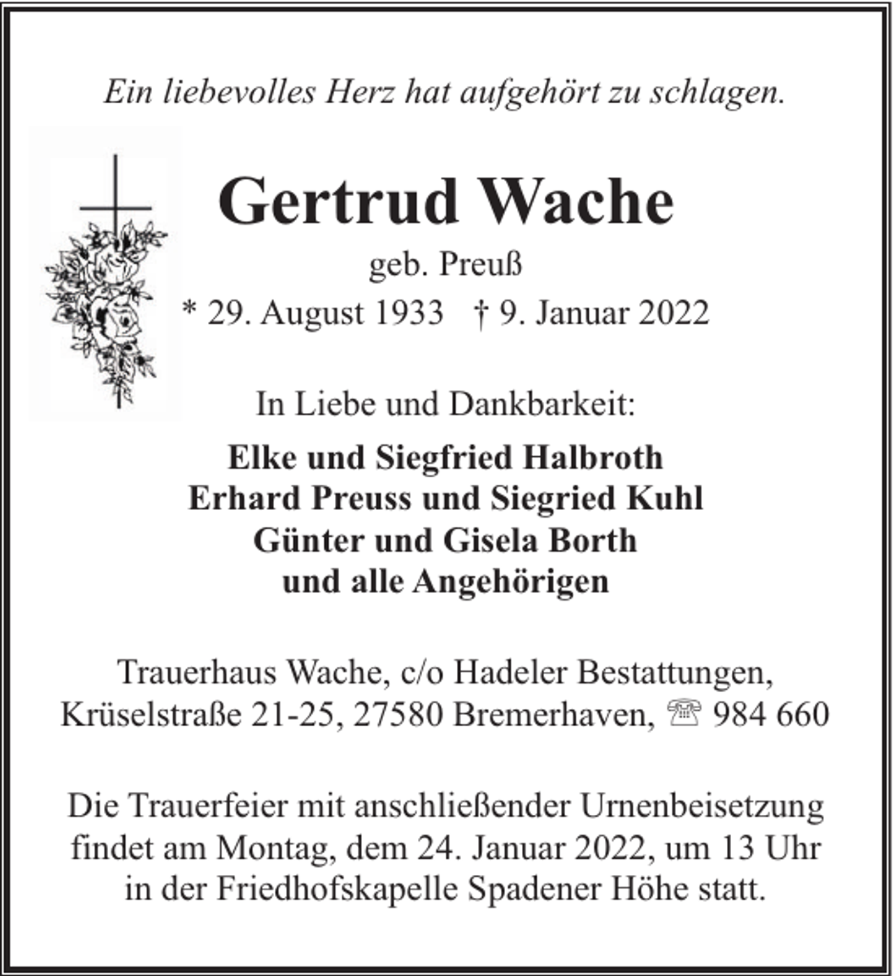 <p>Ein liebevolles Herz hat aufgehört zu schlagen.</p><p>Gertrud Wache</p><p>geb. Preuß<br />* 29. August 1933 † 9. Januar 2022<br />In Liebe und Dankbarkeit:<br />Elke und Siegfried Halbroth<br />Erhard Preuss und Siegried Kuhl<br />Günter und Gisela Borth<br />und alle Angehörigen<br />Trauerhaus Wache, c/o Hadeler Bestattungen,<br />Krüselstraße 21-25, 27580 Bremerhaven, ' 984 660<br />Die Trauerfeier mit anschließender Urnenbeisetzung<br />findet am Montag, dem 24. Januar 2022, um 13 Uhr<br />in der Friedhofskapelle Spadener Höhe statt.</p>