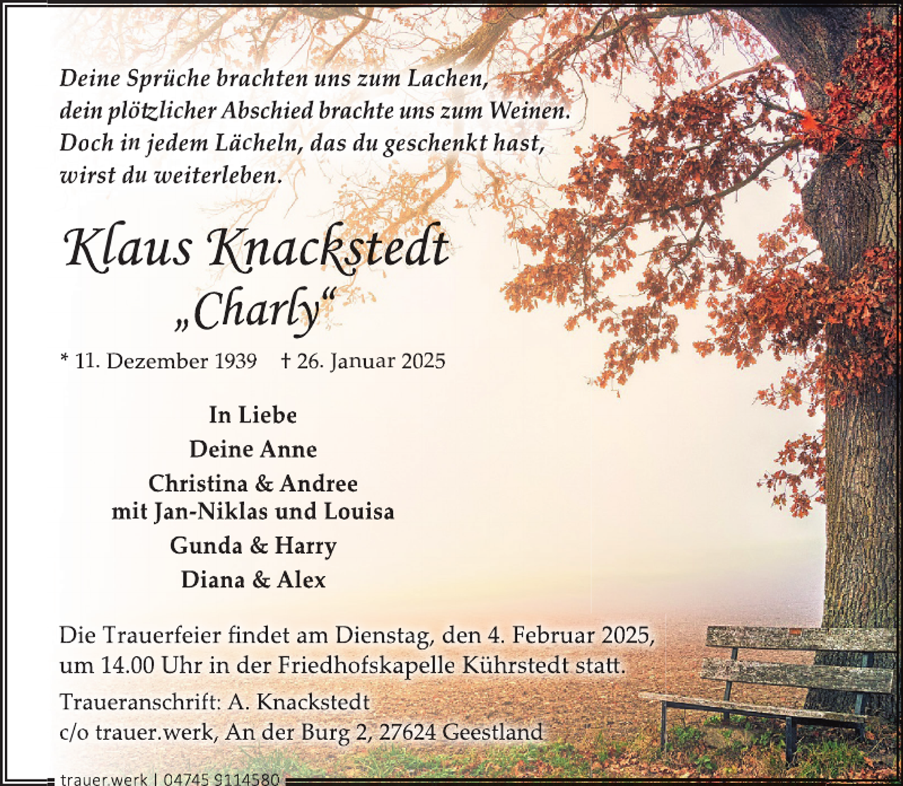 <p>Deine Sprüche brachten uns zum Lachen,<br />dein plötzlicher Abschied brachte uns zum Weinen.<br />Doch in jedem Lächeln, das du geschenkt hast,<br />wirst du weiterleben.</p><p>Klaus Knackstedt<br />„Charly“</p><p>* 11. Dezember 1939</p><p>† 26. Januar 2025</p><p>In Liebe<br />Deine Anne<br />Christina &amp; Andree<br />mit Jan-Niklas und Louisa<br />Gunda &amp; Harry<br />Diana &amp; Alex<br />Die Trauerfeier ﬁndet am Dienstag, den 4. Februar 2025,<br />um 14.00 Uhr in der Friedhofskapelle Kührstedt statt.<br />Traueranschrift: A. Knackstedt<br />c/o trauer.werk, An der Burg 2, 27624 Geestland<br />trauer.werkk | 0 4745 9114580</p>