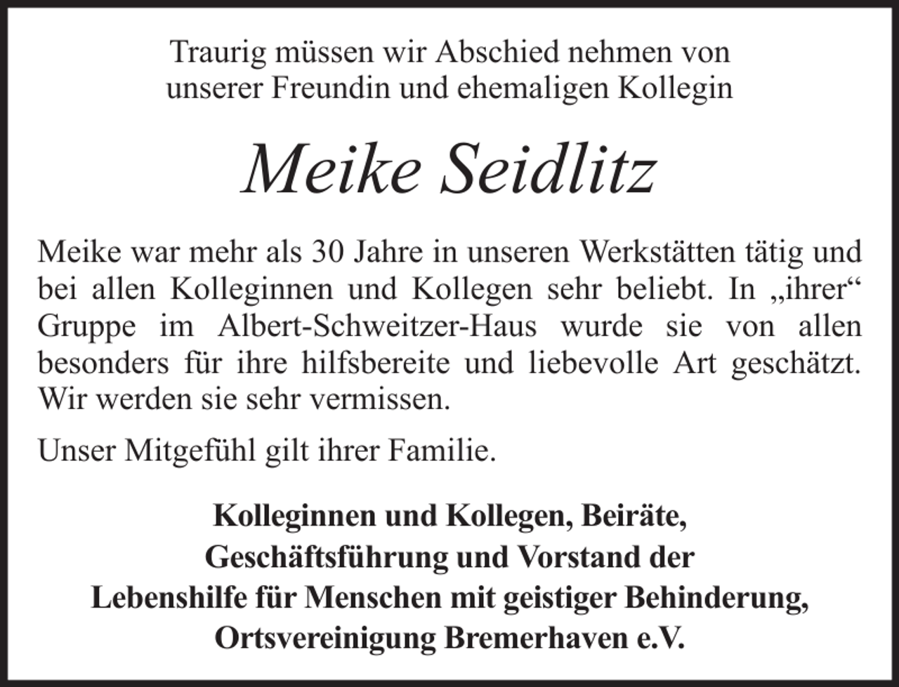 <p>Traurig müssen wir Abschied nehmen von<br />unserer Freundin und ehemaligen Kollegin</p><p>Meike Seidlitz<br />Meike war mehr als 30 Jahre in unseren Werkstätten tätig und<br />bei allen Kolleginnen und Kollegen sehr beliebt. In „ihrer“<br />Gruppe im Albert-Schweitzer-Haus wurde sie von allen<br />besonders für ihre hilfsbereite und liebevolle Art geschätzt.<br />Wir werden sie sehr vermissen.<br />Unser Mitgefühl gilt ihrer Familie.<br />Kolleginnen und Kollegen, Beiräte,<br />Geschäftsführung und Vorstand der<br />Lebenshilfe für Menschen mit geistiger Behinderung,<br />Ortsvereinigung Bremerhaven e.V.</p>