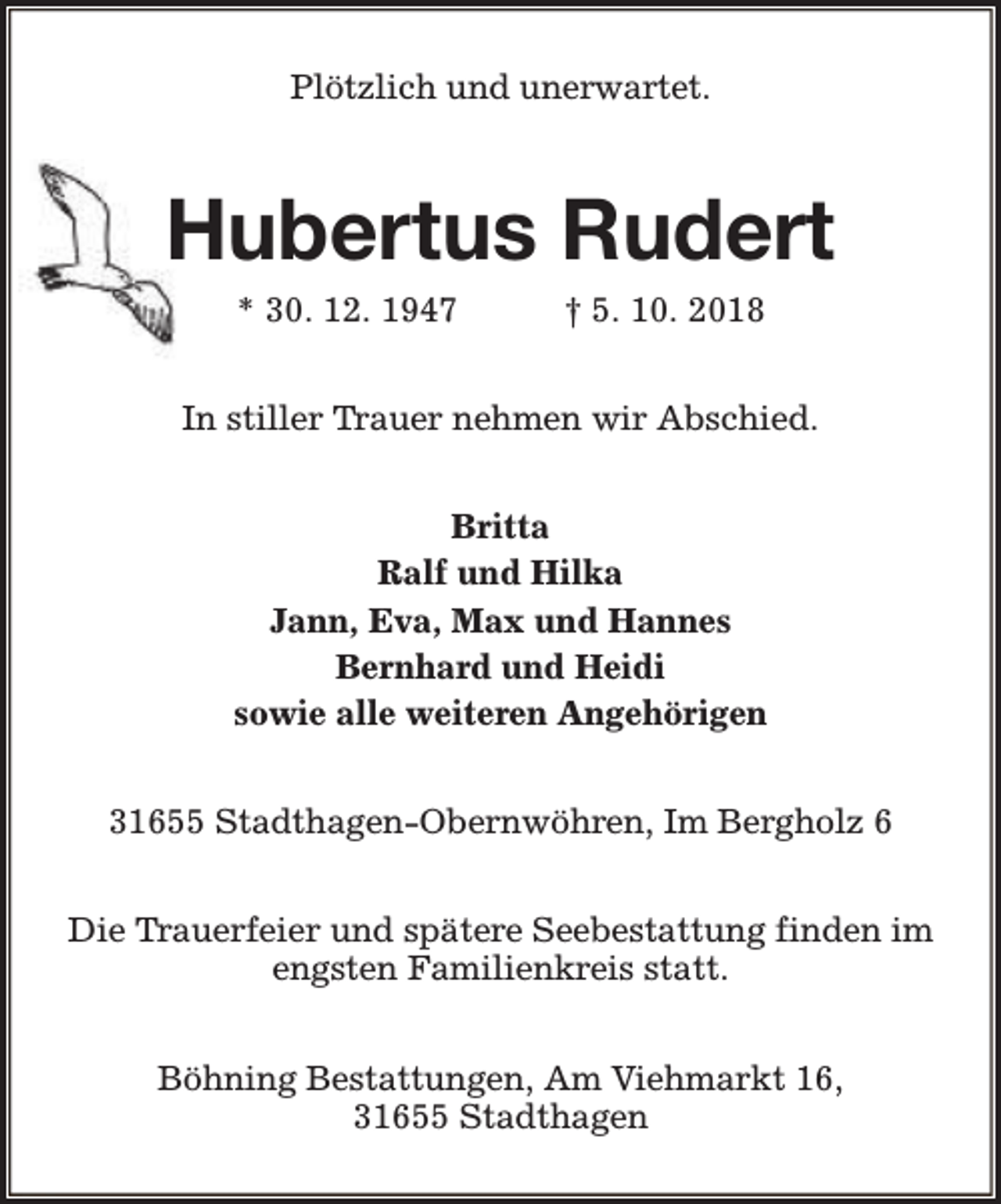 <p>Plötzlich und unerwartet.</p><p>Hubertus Rudert<br />* 30. 12. 1947</p><p>† 5. 10. 2018</p><p>In stiller Trauer nehmen wir Abschied.<br />Britta<br />Ralf und Hilka<br />Jann, Eva, Max und Hannes<br />Bernhard und Heidi<br />sowie alle weiteren Angehörigen<br />31655 Stadthagen-Obernwöhren, Im Bergholz 6<br />Die Trauerfeier und spätere Seebestattung finden im<br />engsten Familienkreis statt.<br />Böhning Bestattungen, Am Viehmarkt 16,<br />31655 Stadthagen</p>