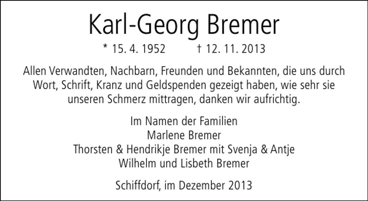 <p>Karl-Georg Bremer<br />* 15. 4. 1952</p><p>† 12. 11. 2013</p><p>Allen Verwandten, Nachbarn, Freunden und Bekannten, die uns durch<br />Wort, Schrift, Kranz und Geldspenden gezeigt haben, wie sehr sie<br />unseren Schmerz mittragen, danken wir aufrichtig.<br />Im Namen der Familien<br />Marlene Bremer<br />Thorsten &amp; Hendrikje Bremer mit Svenja &amp; Antje<br />Wilhelm und Lisbeth Bremer<br />Schiffdorf, im Dezember 2013</p>
