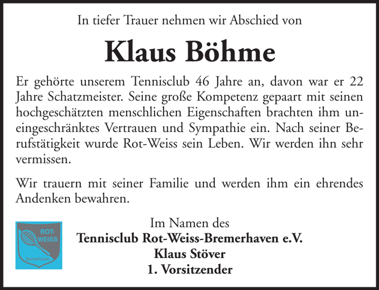 <p>In tiefer Trauer nehmen wir Abschied von</p><p>Klaus Böhme<br />Er gehörte unserem Tennisclub 46 Jahre an, davon war er 22<br />Jahre Schatzmeister. Seine große Kompetenz gepaart mit seinen<br />hochgeschätzten menschlichen Eigenschaften brachten ihm uneingeschränktes Vertrauen und Sympathie ein. Nach seiner Berufstätigkeit wurde Rot-Weiss sein Leben. Wir werden ihn sehr<br />vermissen.<br />Wir trauern mit seiner Familie und werden ihm ein ehrendes<br />Andenken bewahren.<br />Im Namen des<br />Tennisclub Rot-Weiss-Bremerhaven e.V.<br />Klaus Stöver<br />1. Vorsitzender</p>