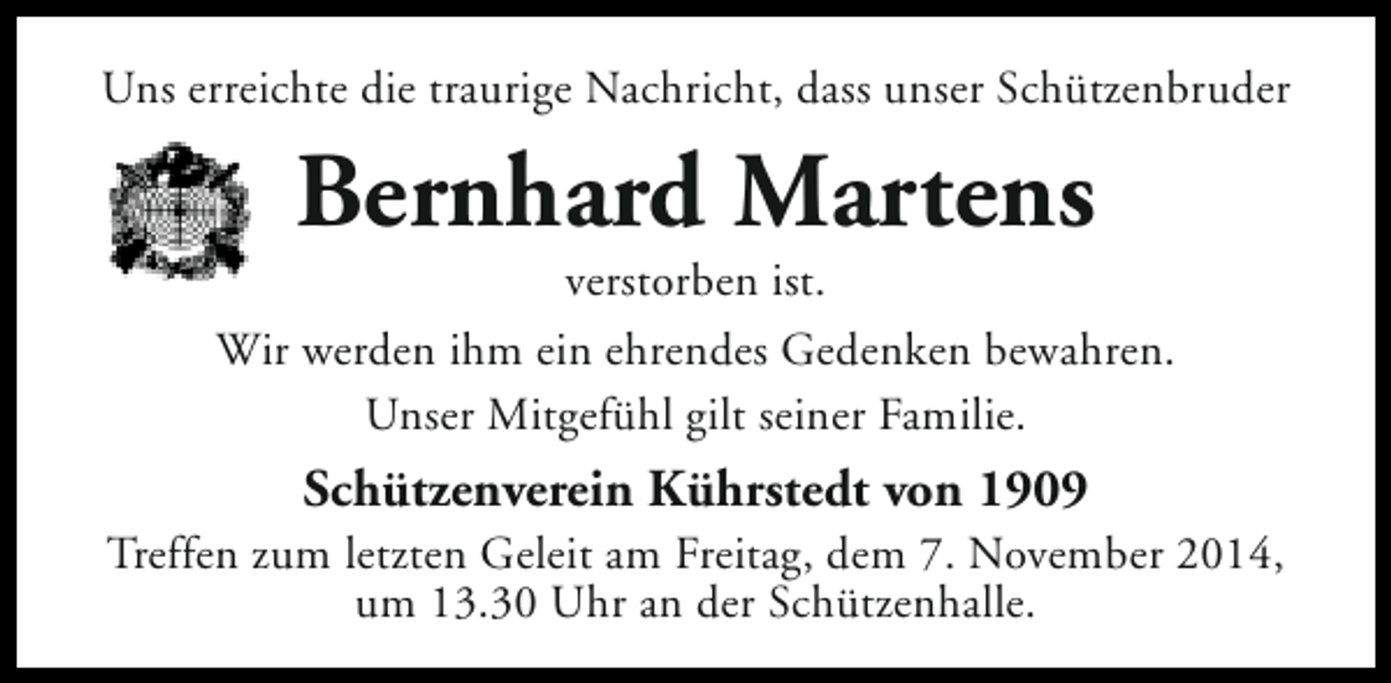 <p>Uns erreichte die traurige Nachricht, dass unser Schützenbruder</p><p>Bernhard Martens</p><p>verstorben ist.<br />Wir werden ihm ein ehrendes Gedenken bewahren.<br />Unser Mitgefühl gilt seiner Familie.</p><p>Schützenverein Kührstedt von 1909</p><p>Treffen zum letzten Geleit am Freitag, dem 7. November 2014,<br />um 13.30 Uhr an der Schützenhalle.</p>