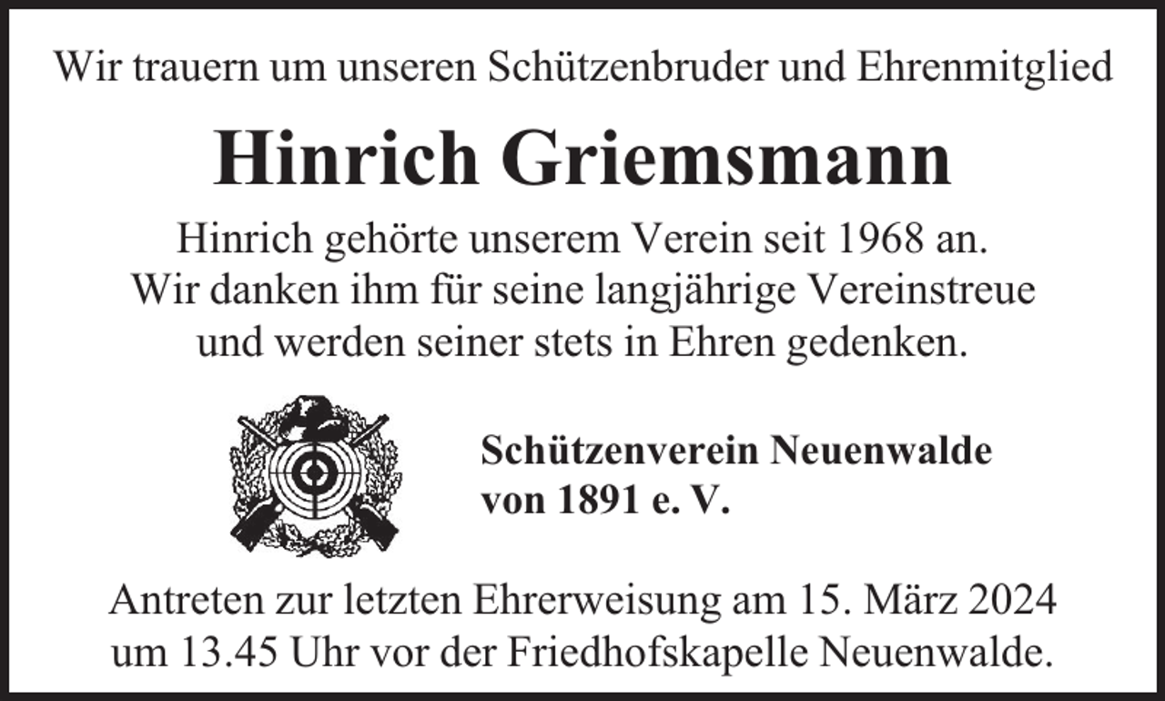 <p>Wir trauern um unseren Schützenbruder und Ehrenmitglied</p><p>Hinrich Griemsmann</p><p>Hinrich gehörte unserem Verein seit 1968 an.<br />Wir danken ihm für seine langjährige Vereinstreue<br />und werden seiner stets in Ehren gedenken.<br />Schützenverein Neuenwalde<br />von 1891 e. V.</p><p>Antreten zur letzten Ehrerweisung am 15. März 2024<br />um 13.45 Uhr vor der Friedhofskapelle Neuenwalde.</p>