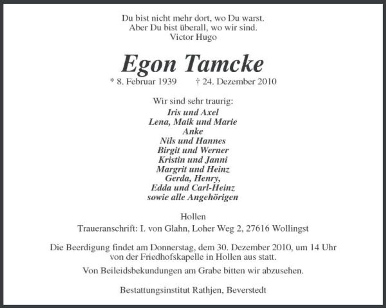 <p>Du bist nicht mehr dort, wo Du warst.<br />Aber Du bist überall, wo wir sind.<br />Victor Hugo<br />Egon Tamcke<br />* 8. Februar 1939 † 24. Dezember 2010<br />Wir sind sehr traurig:<br />Iris und Axel<br />Lena, Maik und Marie<br />Anke<br />Nils und Hannes<br />Birgit und Werner<br />Kristin und Janni<br />Margrit und Heinz<br />Gerda, Henry,<br />Edda und Carl-Heinz<br />sowie alle Angehörigen<br />Hollen<br />Traueranschrift: I. von Glahn, Loher Weg 2, 27616 Wollingst<br />Die Beerdigung findet am Donnerstag, dem 30. Dezember 2010, um 14 Uhr<br />von der Friedhofskapelle in Hollen aus statt.<br />Von Beileidsbekundungen am Grabe bitten wir abzusehen.<br />Bestattungsinstitut Rathjen, Beverstedt</p>
