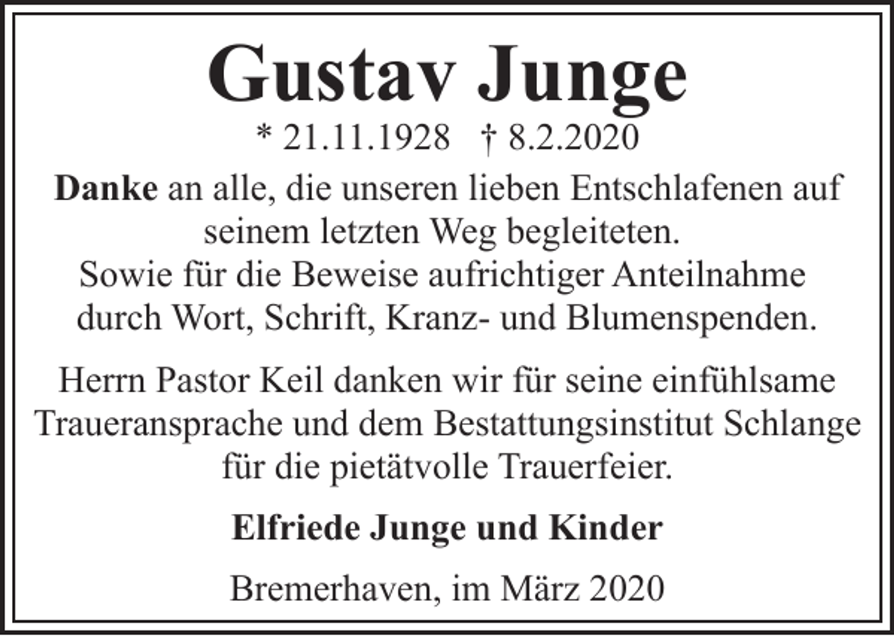 <p>Gustav Junge</p><p>* 21.11.1928 † 8.2.2020<br />Danke an alle, die unseren lieben Entschlafenen auf<br />seinem letzten Weg begleiteten.<br />Sowie für die Beweise aufrichtiger Anteilnahme<br />durch Wort, Schrift, Kranz- und Blumenspenden.<br />Herrn Pastor Keil danken wir für seine einfühlsame<br />Traueransprache und dem Bestattungsinstitut Schlange<br />für die pietätvolle Trauerfeier.<br />Elfriede Junge und Kinder<br />Bremerhaven, im März 2020</p>
