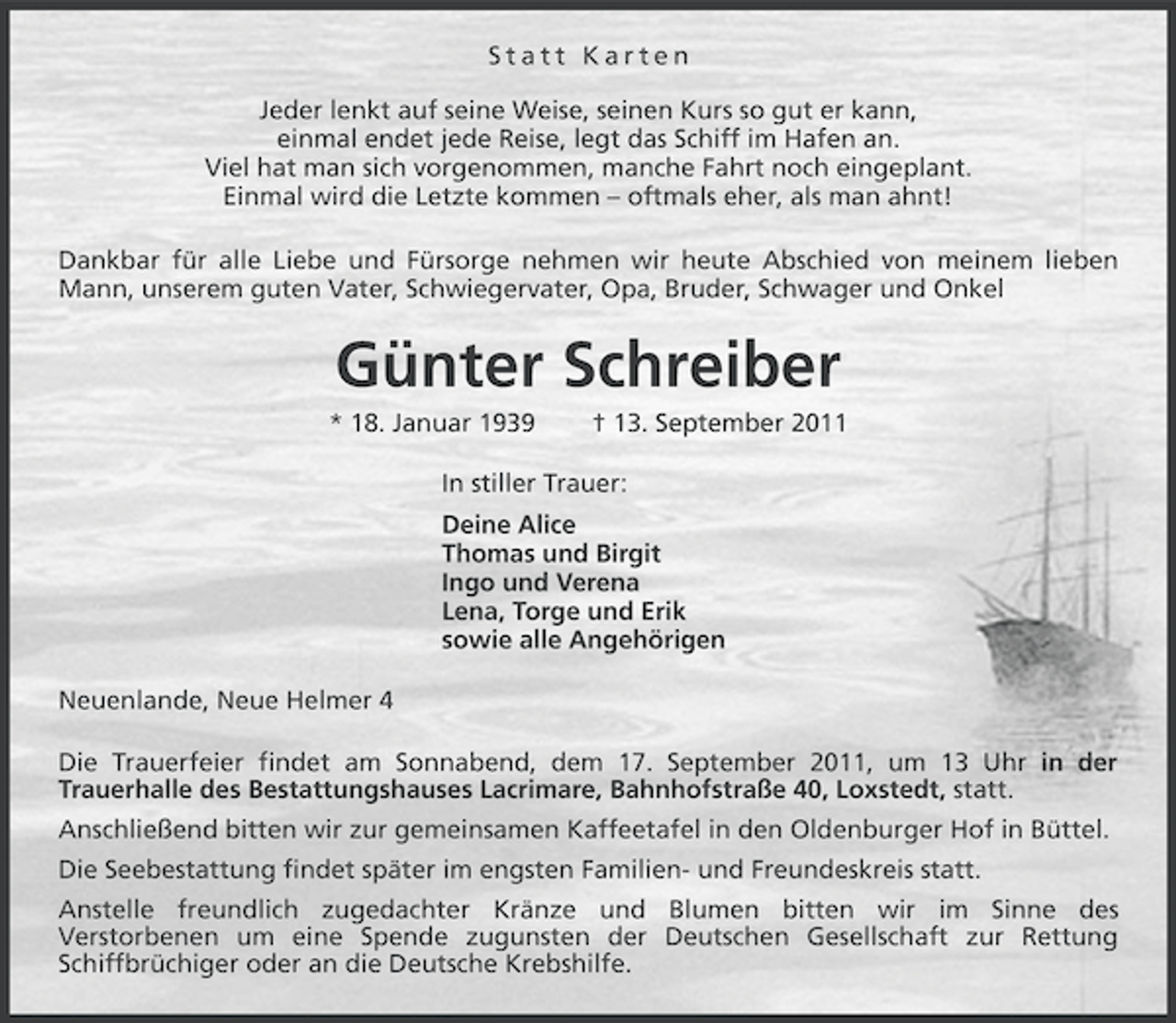 <p>Statt Karten<br />Jeder lenkt auf seine Weise, seinen Kurs so gut er kann,<br />einmal endet jede Reise, legt das Schiff im Hafen an.<br />Viel hat man sich vorgenommen, manche Fahrt noch eingeplant.<br />Einmal wird die Letzte kommen – oftmals eher, als man ahnt!<br />Dankbar für alle Liebe und Fürsorge nehmen wir heute Abschied von meinem lieben<br />Mann, unserem guten Vater, Schwiegervater, Opa, Bruder, Schwager und Onkel</p><p>Günter Schreiber<br />* 18. Januar 1939</p><p>† 13. September 2011</p><p>In stiller Trauer:<br />Deine Alice<br />Thomas und Birgit<br />Ingo und Verena<br />Lena, Torge und Erik<br />sowie alle Angehörigen<br />Neuenlande, Neue Helmer 4<br />Die Trauerfeier findet am Sonnabend, dem 17. September 2011, um 13 Uhr in der<br />Trauerhalle des Bestattungshauses Lacrimare, Bahnhofstraße 40, Loxstedt, statt.<br />Anschließend bitten wir zur gemeinsamen Kaffeetafel in den Oldenburger Hof in Büttel.<br />Die Seebestattung findet später im engsten Familien- und Freundeskreis statt.<br />Anstelle freundlich zugedachter Kränze und Blumen bitten wir im Sinne des<br />Verstorbenen um eine Spende zugunsten der Deutschen Gesellschaft zur Rettung<br />Schiffbrüchiger oder an die Deutsche Krebshilfe.</p>