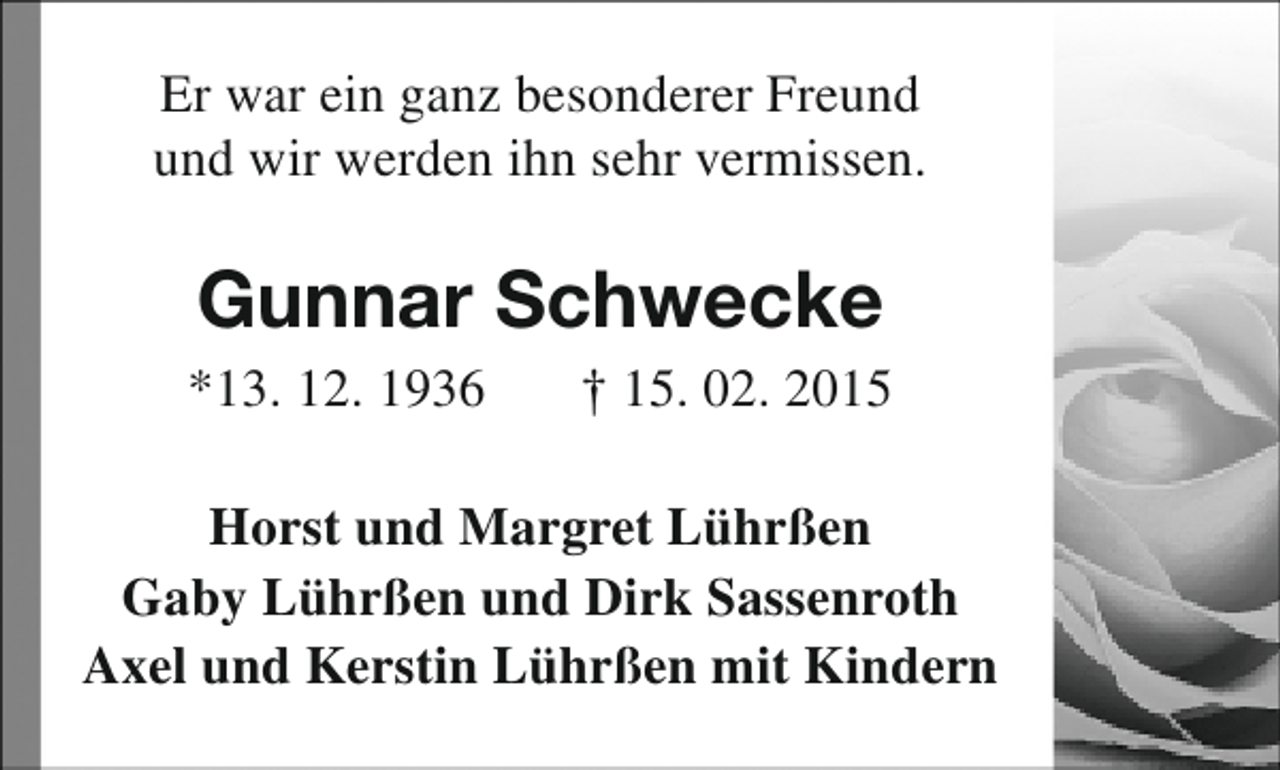 <p>Er war ein ganz besonderer Freund<br />und wir werden ihn sehr vermissen.</p><p>Gunnar Schwecke</p><p>*13. 12. 1936</p><p>† 15. 02. 2015</p><p>Horst und Margret Lührßen<br />Gaby Lührßen und Dirk Sassenroth<br />Axel und Kerstin Lührßen mit Kindern</p>