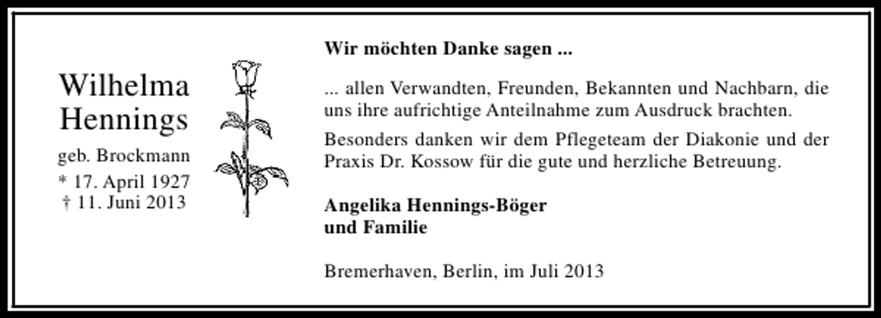 <p>Wir möchten Danke sagen ...</p><p>Wilhelma<br />Hennings<br />geb. Brockmann<br />* 17. April 1927<br />† 11. Juni 2013</p><p>... allen Verwandten, Freunden, Bekannten und Nachbarn, die<br />uns ihre aufrichtige Anteilnahme zum Ausdruck brachten.<br />Besonders danken wir dem Pflegeteam der Diakonie und der<br />Praxis Dr. Kossow für die gute und herzliche Betreuung.<br />Angelika Hennings-Böger<br />und Familie<br />Bremerhaven, Berlin, im Juli 2013</p>
