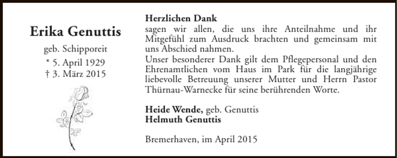 <p>Erika Genuttis<br />geb. Schipporeit<br />* 5. April 1929<br />† 3. März 2015</p><p>Herzlichen Dank<br />sagen wir allen, die uns ihre Anteilnahme und ihr<br />Mitgefühl zum Ausdruck brachten und gemeinsam mit<br />uns Abschied nahmen.<br />Unser besonderer Dank gilt dem Pflegepersonal und den<br />Ehrenamtlichen vom Haus im Park für die langjährige<br />liebevolle Betreuung unserer Mutter und Herrn Pastor<br />Thürnau-Warnecke für seine berührenden Worte.<br />Heide Wende, geb. Genuttis<br />Helmuth Genuttis<br />Bremerhaven, im April 2015</p>