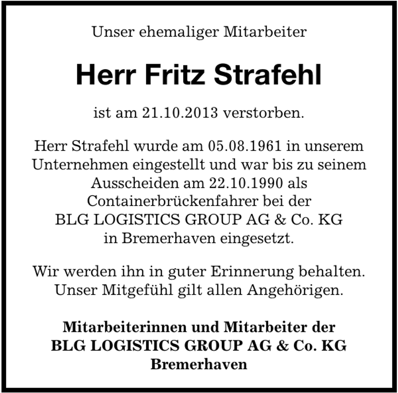 <p>Unser ehemaliger Mitarbeiter</p><p>Herr Fritz Strafehl<br />ist am 21.10.2013 verstorben.<br />Herr Strafehl wurde am 05.08.1961 in unserem<br />Unternehmen eingestellt und war bis zu seinem<br />Ausscheiden am 22.10.1990 als<br />Containerbrückenfahrer bei der<br />BLG LOGISTICS GROUP AG &amp; Co. KG<br />in Bremerhaven eingesetzt.<br />Wir werden ihn in guter Erinnerung behalten.<br />Unser Mitgefühl gilt allen Angehörigen.<br />Mitarbeiterinnen und Mitarbeiter der<br />BLG LOGISTICS GROUP AG &amp; Co. KG<br />Bremerhaven</p>