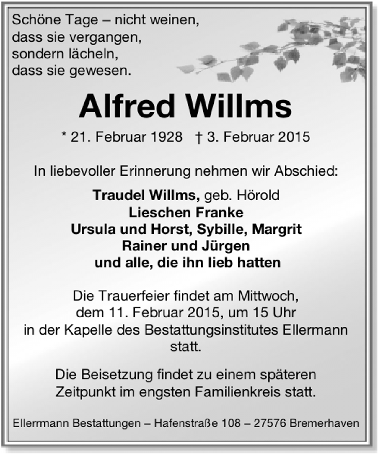 <p>Schöne Tage – nicht weinen,<br />dass sie vergangen,<br />sondern lächeln,<br />dass sie gewesen.</p><p>Alfred Willms</p><p>* 21. Februar 1928 † 3. Februar 2015<br />In liebevoller Erinnerung nehmen wir Abschied:<br />Traudel Willms, geb. Hörold<br />Lieschen Franke<br />Ursula und Horst, Sybille, Margrit<br />Rainer und Jürgen<br />und alle, die ihn lieb hatten<br />Die Trauerfeier findet am Mittwoch,<br />dem 11. Februar 2015, um 15 Uhr<br />in der Kapelle des Bestattungsinstitutes Ellermann<br />statt.<br />Die Beisetzung findet zu einem späteren<br />Zeitpunkt im engsten Familienkreis statt.<br />Ellerrmann Bestattungen – Hafenstraße 108 – 27576 Bremerhaven</p>