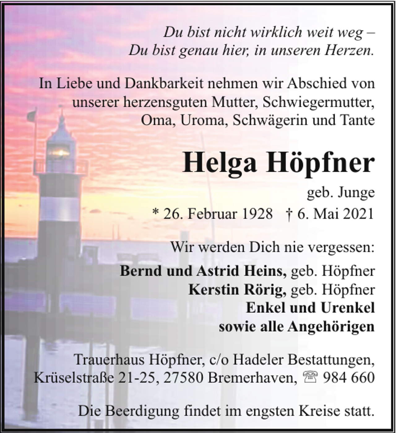 <p>Du bist nicht wirklich weit weg –<br />Du bist genau hier, in unseren Herzen.<br />In Liebe und Dankbarkeit nehmen wir Abschied von<br />unserer herzensguten Mutter, Schwiegermutter,<br />Oma, Uroma, Schwägerin und Tante</p><p>Helga Höpfner</p><p>geb. Junge<br />* 26. Februar 1928 † 6. Mai 2021</p><p>Wir werden Dich nie vergessen:<br />Bernd und Astrid Heins, geb. Höpfner<br />Kerstin Rörig, geb. Höpfner<br />Enkel und Urenkel<br />sowie alle Angehörigen<br />Trauerhaus Höpfner, c/o Hadeler Bestattungen,<br />Krüselstraße 21-25, 27580 Bremerhaven, ' 984 660<br />Die Beerdigung findet im engsten Kreise statt.</p>