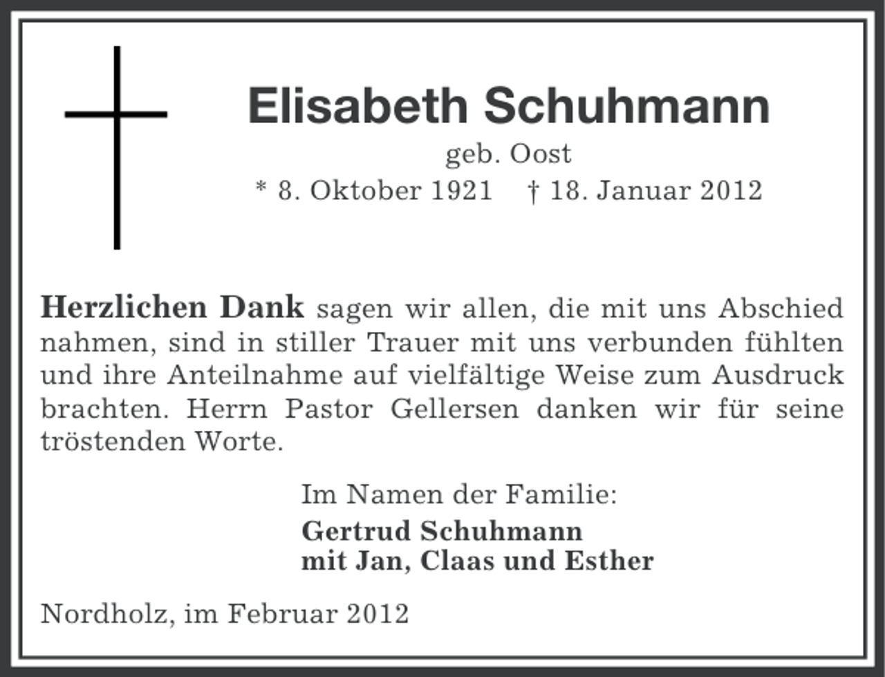 <p>Elisabeth Schuhmann<br />geb. Oost<br />* 8. Oktober 1921 † 18. Januar 2012</p><p>Herzlichen Dank sagen wir allen, die mit uns Abschied<br />nahmen, sind in stiller Trauer mit uns verbunden fühlten<br />und ihre Anteilnahme auf vielfältige Weise zum Ausdruck<br />brachten. Herrn Pastor Gellersen danken wir für seine<br />tröstenden Worte.<br />Im Namen der Familie:<br />Gertrud Schuhmann<br />mit Jan, Claas und Esther<br />Nordholz, im Februar 2012</p>
