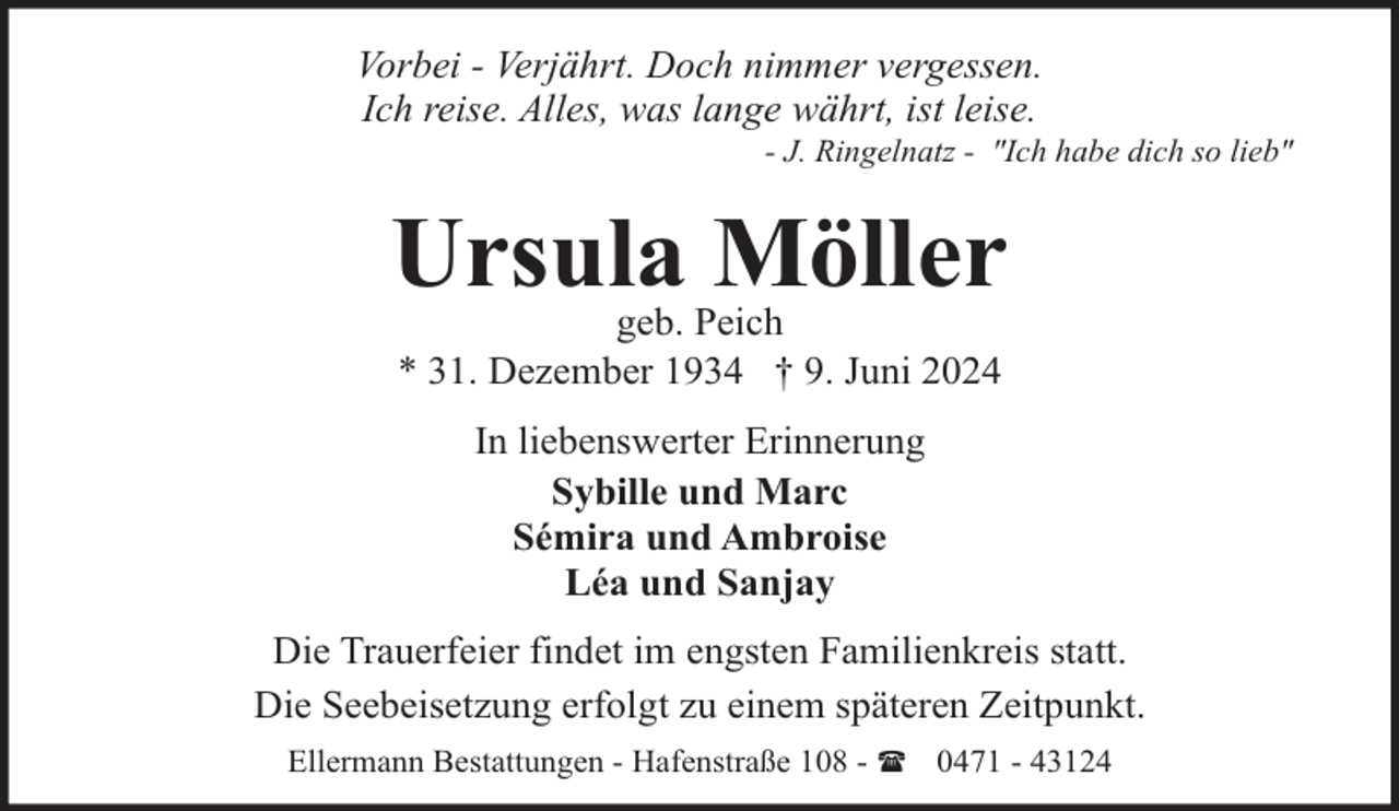 <p>Vorbei - Verjährt. Doch nimmer vergessen.<br />Ich reise. Alles, was lange währt, ist leise.</p><p>- J. Ringelnatz - "Ich habe dich so lieb"</p><p>Ursula Möller<br />geb. Peich<br />* 31. Dezember 1934 † 9. Juni 2024<br />In liebenswerter Erinnerung<br />Sybille und Marc<br />Sémira und Ambroise<br />Léa und Sanjay<br />Die Trauerfeier findet im engsten Familienkreis statt.<br />Die Seebeisetzung erfolgt zu einem späteren Zeitpunkt.<br />Ellermann Bestattungen - Hafenstraße 108 - ( 0471 - 43124</p>