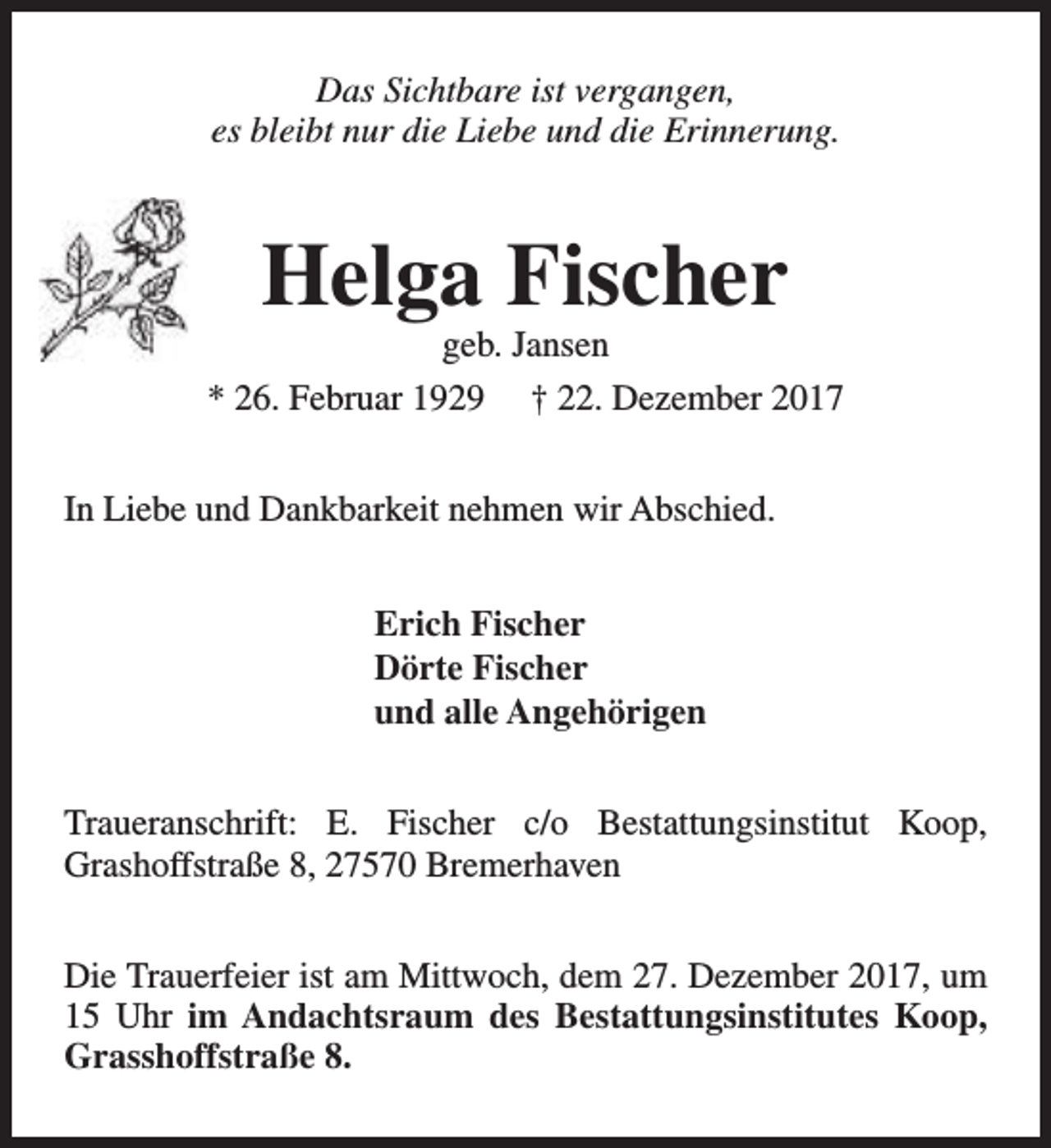 <p>Das Sichtbare ist vergangen,<br />es bleibt nur die Liebe und die Erinnerung.</p><p>Helga Fischer</p><p>geb. Jansen<br />* 26. Februar 1929 † 22. Dezember 2017<br />In Liebe und Dankbarkeit nehmen wir Abschied.<br />Erich Fischer<br />Dörte Fischer<br />und alle Angehörigen<br />Traueranschrift: E. Fischer c/o Bestattungsinstitut Koop,<br />Grashoffstraße 8, 27570 Bremerhaven<br />Die Trauerfeier ist am Mittwoch, dem 27. Dezember 2017, um<br />15 Uhr im Andachtsraum des Bestattungsinstitutes Koop,<br />Grasshoffstraße 8.</p>