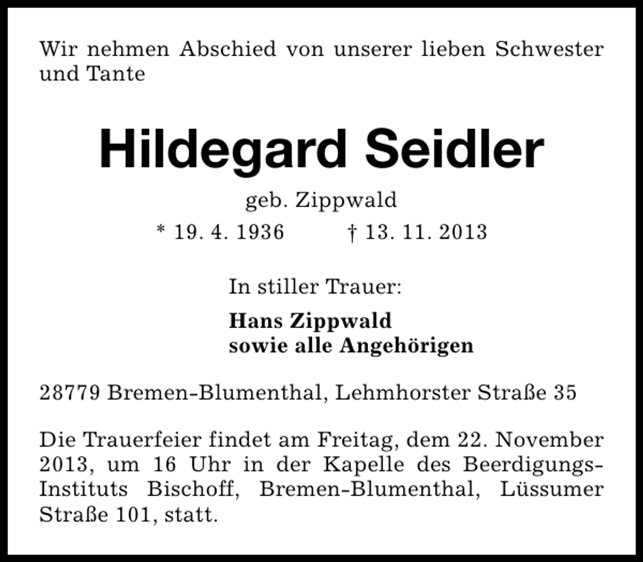 <p>Wir nehmen Abschied von unserer lieben Schwester<br />und Tante</p><p>Hildegard Seidler<br />geb. Zippwald<br />* 19. 4. 1936<br />† 13. 11. 2013<br />In stiller Trauer:<br />Hans Zippwald<br />sowie alle Angehörigen<br />28779 Bremen-Blumenthal, Lehmhorster Straße 35<br />Die Trauerfeier findet am Freitag, dem 22. November<br />2013, um 16 Uhr in der Kapelle des BeerdigungsInstituts Bischoff, Bremen-Blumenthal, Lüssumer<br />Straße 101, statt.</p>