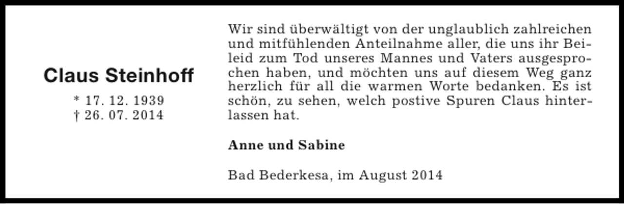 <p>Claus Steinhoff<br />* 17. 12. 1939<br />† 26. 07. 2014</p><p>Wir sind überwältigt von der unglaublich zahlreichen<br />und mitfühlenden Anteilnahme aller, die uns ihr Beileid zum Tod unseres Mannes und Vaters ausgesprochen haben, und möchten uns auf diesem Weg ganz<br />herzlich für all die warmen Worte bedanken. Es ist<br />schön, zu sehen, welch postive Spuren Claus hinterlassen hat.<br />Anne und Sabine<br />Bad Bederkesa, im August 2014</p>