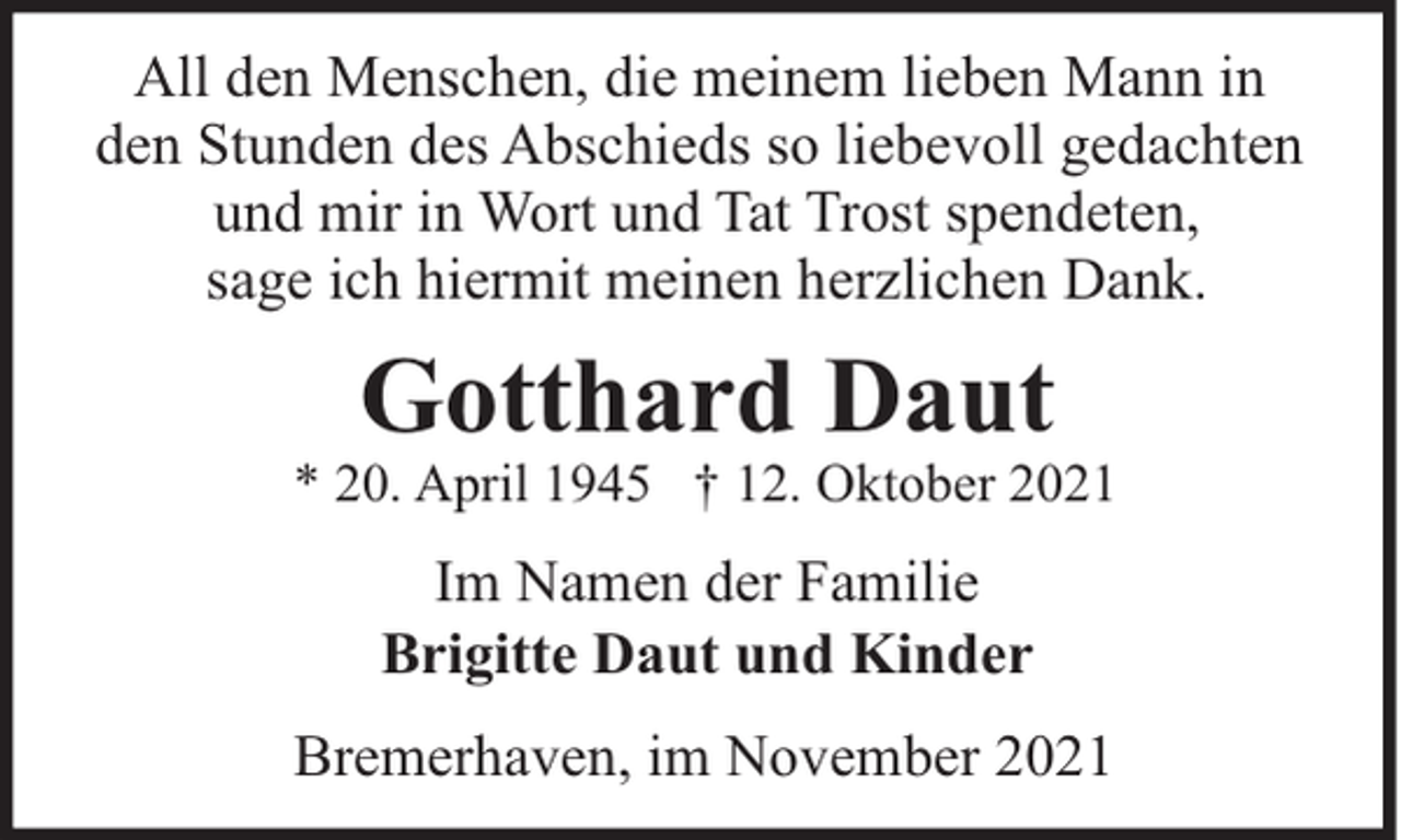 <p>All den Menschen, die meinem lieben Mann in<br />den Stunden des Abschieds so liebevoll gedachten<br />und mir in Wort und Tat Trost spendeten,<br />sage ich hiermit meinen herzlichen Dank.</p><p>Gotthard Daut</p><p>* 20. April 1945 † 12. Oktober 2021</p><p>Im Namen der Familie<br />Brigitte Daut und Kinder<br />Bremerhaven, im November 2021</p>