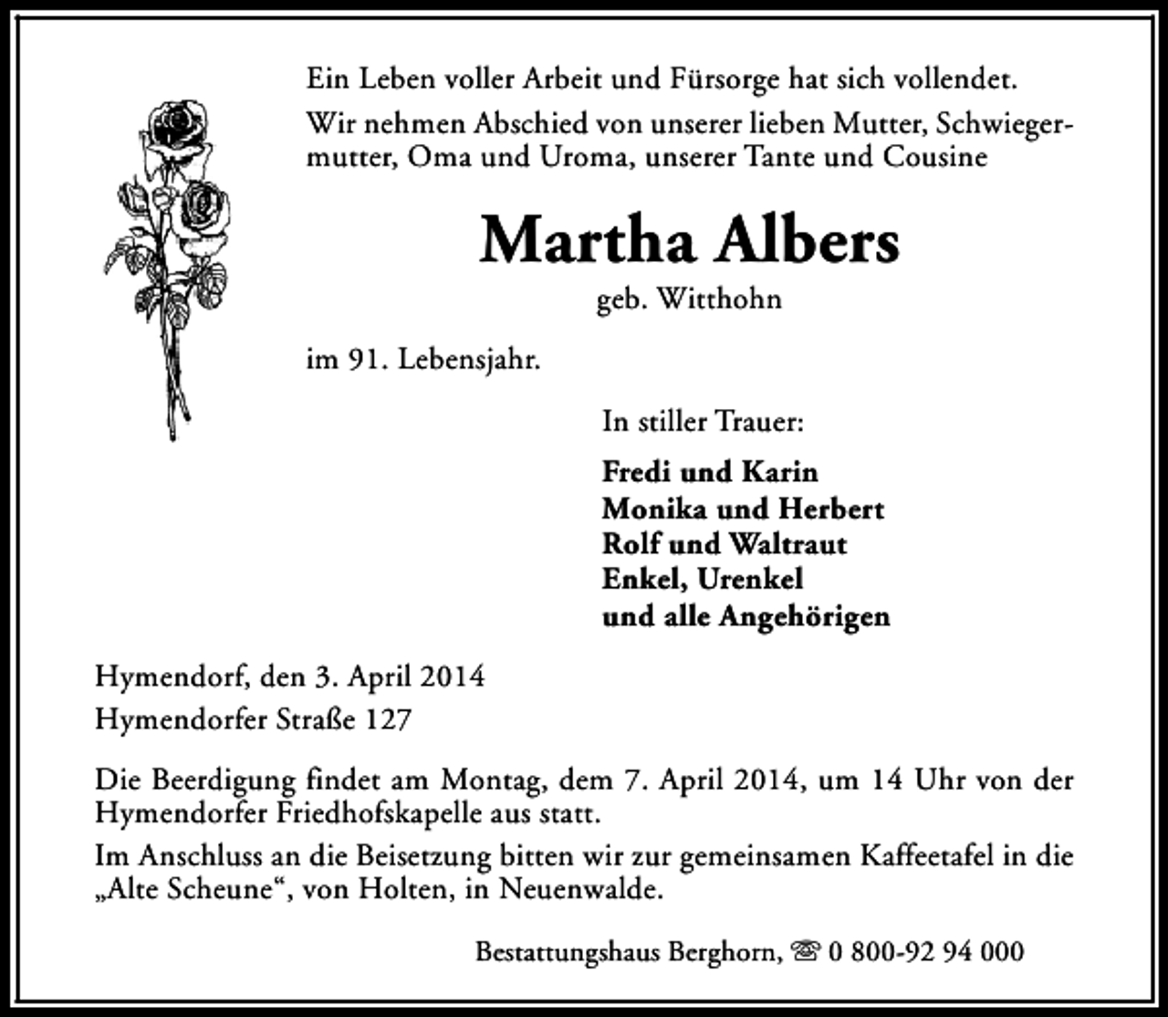 <p>Ein Leben voller Arbeit und Fürsorge hat sich vollendet.<br />Wir nehmen Abschied von unserer lieben Mutter, Schwiegermutter, Oma und Uroma, unserer Tante und Cousine</p><p>Martha Albers<br />geb. Witthohn</p><p>im 91. Lebensjahr.<br />In stiller Trauer:<br />Fredi und Karin<br />Monika und Herbert<br />Rolf und Waltraut<br />Enkel, Urenkel<br />und alle Angehörigen<br />Hymendorf, den 3. April 2014<br />Hymendorfer Straße 127<br />Die Beerdigung findet am Montag, dem 7. April 2014, um 14 Uhr von der<br />Hymendorfer Friedhofskapelle aus statt.<br />Im Anschluss an die Beisetzung bitten wir zur gemeinsamen Kaffeetafel in die<br />„Alte Scheune“, von Holten, in Neuenwalde.<br />Bestattungshaus Berghorn, s 0 800-92 94 000</p>