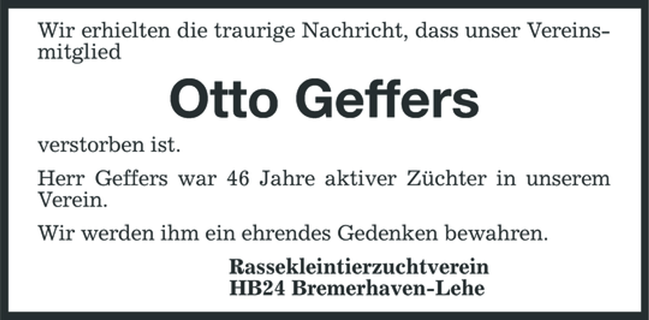 <p>Wir erhielten die traurige Nachricht, dass unser Vereinsmitglied</p><p>Otto Geffers<br />verstorben ist. Herr Geffers war 46 Jahre aktiver Züchter in unserem Verein. Wir werden ihm ein ehrendes Gedenken bewahren. Rassekleintierzuchtverein HB24 Bremerhaven-Lehe</p>