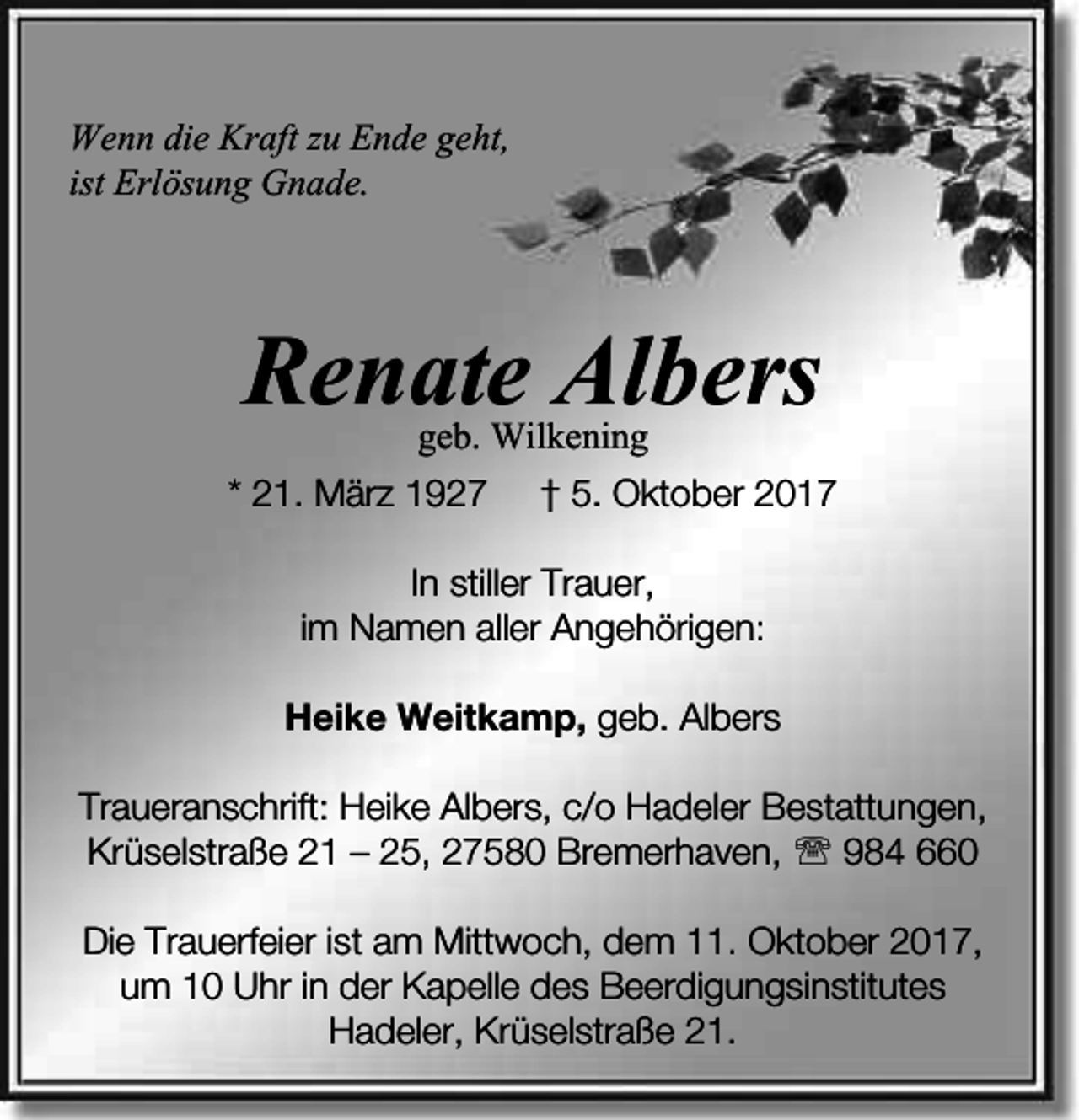 <p>Wenn die Kraft zu Ende geht,<br />ist Erlösung Gnade.</p><p>Renate Albers<br />geb. Wilkening</p><p>* 21. März 1927</p><p>† 5. Oktober 2017</p><p>In stiller Trauer,<br />im Namen aller Angehörigen:<br />Heike Weitkamp, geb. Albers<br />Traueranschrift: Heike Albers, c/o Hadeler Bestattungen,<br />Krüselstraße 21 – 25, 27580 Bremerhaven,  984 660<br />Die Trauerfeier ist am Mittwoch, dem 11. Oktober 2017,<br />um 10 Uhr in der Kapelle des Beerdigungsinstitutes<br />Hadeler, Krüselstraße 21.</p>