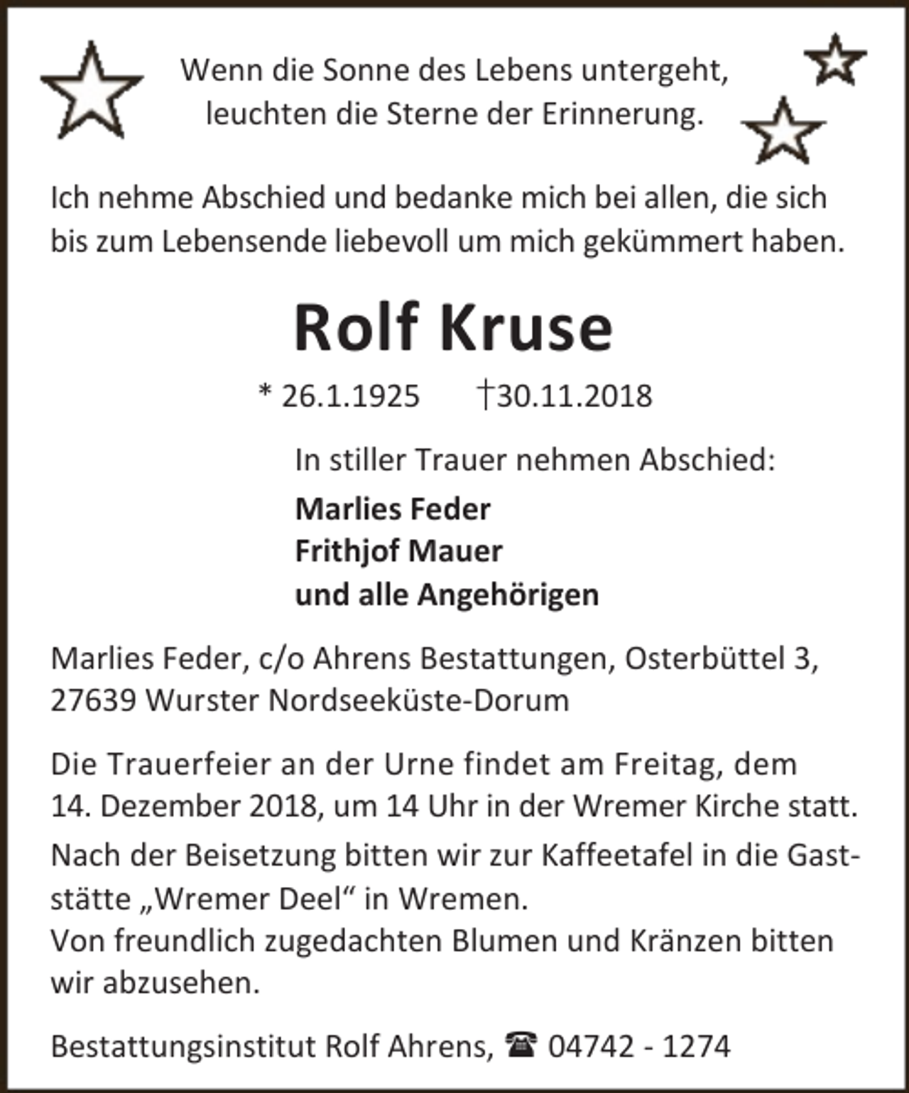 <p>Wenn die Sonne des Lebens untergeht,<br />leuchten die Sterne der Erinnerung.<br />Ich nehme Abschied und bedanke mich bei allen, die sich<br />bis zum Lebensende liebevoll um mich gekümmert haben.</p>
<p>Rolf Kruse</p>
<p>* 26.1.1925</p>
<p>†30.11.2018</p>
<p>In stiller Trauer nehmen Abschied:<br />Marlies Feder<br />Frithjof Mauer<br />und alle Angehörigen<br />Marlies Feder, c/o Ahrens Bestattungen, Osterbüttel 3,<br />27639 Wurster Nordseeküste-Dorum<br />Die Trauerfeier an der Urne findet am Freitag, dem<br />14. Dezember 2018, um 14 Uhr in der Wremer Kirche statt.<br />Nach der Beisetzung bitten wir zur Kaffeetafel in die Gaststätte „Wremer Deel“ in Wremen.<br />Von freundlich zugedachten Blumen und Kränzen bitten<br />wir abzusehen.<br />Bestattungsinstitut Rolf Ahrens,  04742 - 1274</p>