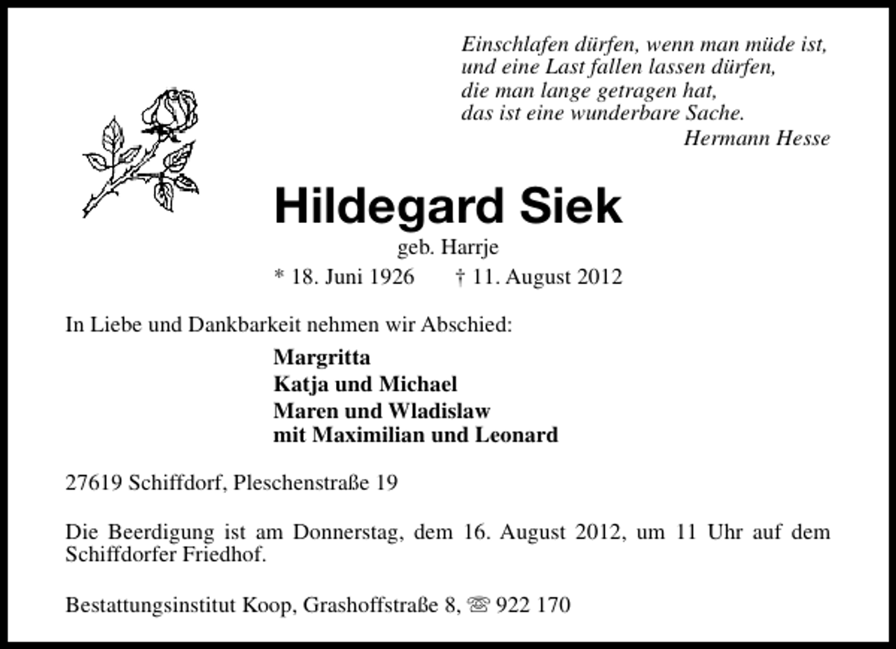 <p>Einschlafen dürfen, wenn man müde ist,<br />und eine Last fallen lassen dürfen,<br />die man lange getragen hat,<br />das ist eine wunderbare Sache.<br />Hermann Hesse</p><p>Hildegard Siek<br />geb. Harrje<br />* 18. Juni 1926<br />† 11. August 2012</p><p>In Liebe und Dankbarkeit nehmen wir Abschied:<br />Margritta<br />Katja und Michael<br />Maren und Wladislaw<br />mit Maximilian und Leonard<br />27619 Schiffdorf, Pleschenstraße 19<br />Die Beerdigung ist am Donnerstag, dem 16. August 2012, um 11 Uhr auf dem<br />Schiffdorfer Friedhof.<br />Bestattungsinstitut Koop, Grashoffstraße 8, s 922 170</p>