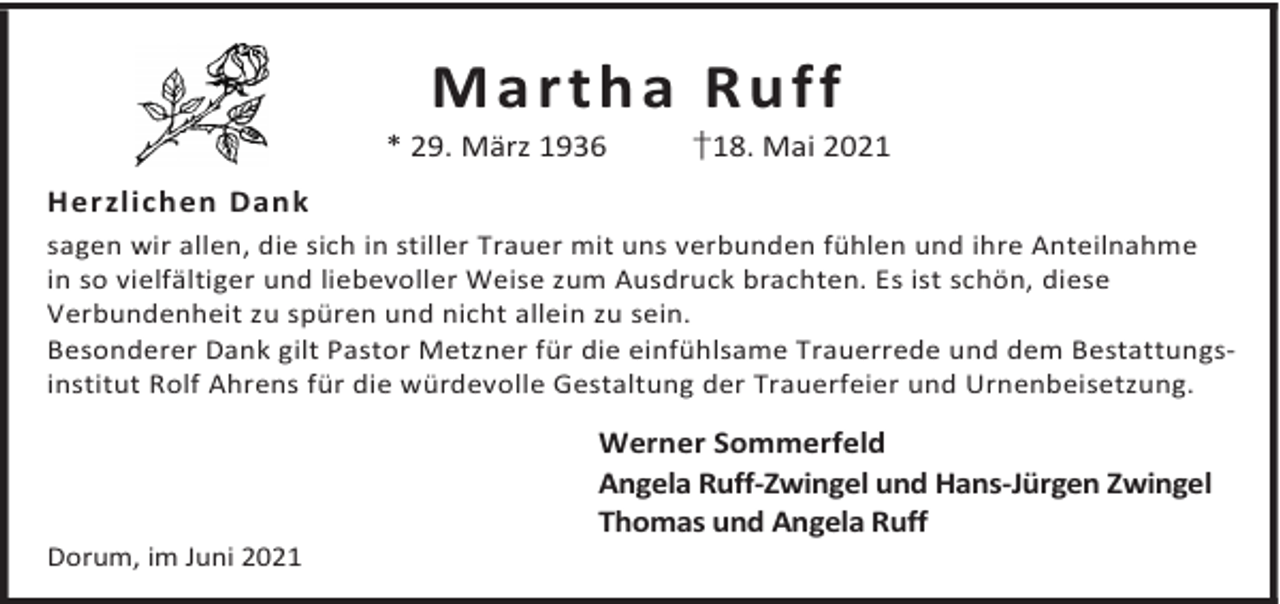 <p>Martha Ruff</p><p>* 29. März 1936</p><p>†18. Mai 2021</p><p>Herzlichen Dank<br />sagen wir allen, die sich in stiller Trauer mit uns verbunden fühlen und ihre Anteilnahme<br />in so vielfältiger und liebevoller Weise zum Ausdruck brachten. Es ist schön, diese<br />Verbundenheit zu spüren und nicht allein zu sein.<br />Besonderer Dank gilt Pastor Metzner für die einfühlsame Trauerrede und dem Bestattungsinstitut Rolf Ahrens für die würdevolle Gestaltung der Trauerfeier und Urnenbeisetzung.</p><p>Dorum, im Juni 2021</p><p>Werner Sommerfeld<br />Angela Ruff-Zwingel und Hans-Jürgen Zwingel<br />Thomas und Angela Ruff</p>