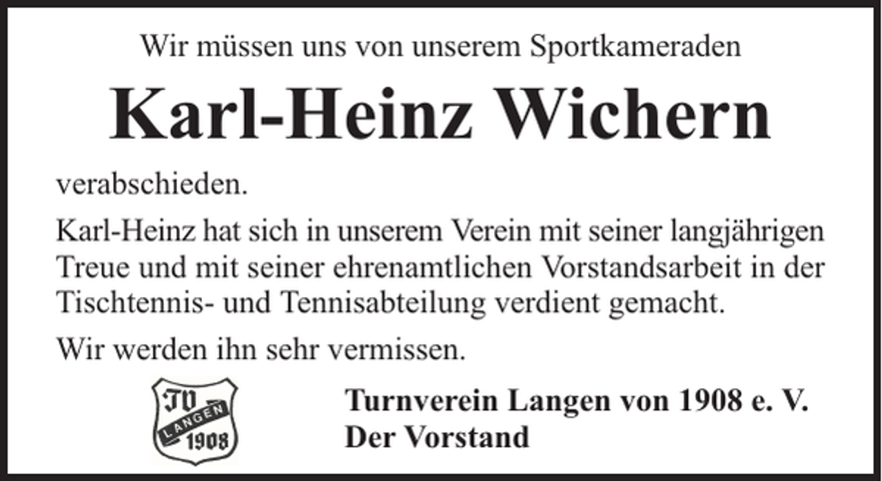 <p>Wir müssen uns von unserem Sportkameraden</p><p>Karl-Heinz Wichern</p><p>verabschieden.<br />Karl-Heinz hat sich in unserem Verein mit seiner langjährigen<br />Treue und mit seiner ehrenamtlichen Vorstandsarbeit in der<br />Tischtennis- und Tennisabteilung verdient gemacht.<br />Wir werden ihn sehr vermissen.<br />Turnverein Langen von 1908 e. V.<br />Der Vorstand</p>