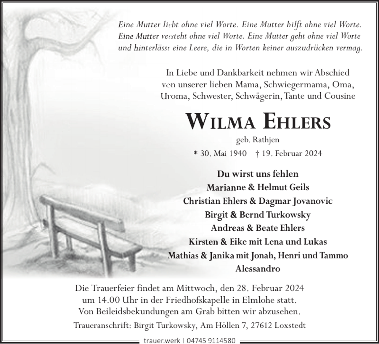 <p>ine Mutter lieebt ohne viel Worte. Eine Mutter hilft ohne viel Worte.<br />er verrsteht ohne viel Worte. Eine Mutter geht ohne viel Worte<br />un nterlässtt eine Leere, die in Worten keiner auszudrücken vermag.<br />In Liebe und Dankkbarkeit nehmen wir Abschied<br />voon unserer lieben Mama, Schwiegermama, Oma,<br />roma, Schwester, Schwägerin,Tante und Cousine</p><p>MA</p><p>EHLERS</p><p>geb. Rathjen<br />940 † 19. Februar 2024</p><p>wirst uns fehlen<br />ne &amp; Helmut Geils<br />istian ers &amp; Dagmar Jovanovic<br />ir it &amp; Bernd Turkowsky<br />Andreeas &amp; Beate Ehlers<br />ike mit Lena und Lukas<br />ik mit Jonah, Henri und Tammo<br />Alessandro<br />Die Trauerfeier findet am Mittwoch, den 28. Februar 2024<br />um 14.00 Uhr in der Friedhofskapelle in Elmlohe statt.<br />Von Beileidsbekundungen am Grab bitten wir abzusehen.<br />Traueranschrift: Birgit Turkowsky, Am Höllen 7, 27612 Loxstedt<br />trauer.werk | 04745 9114580</p>