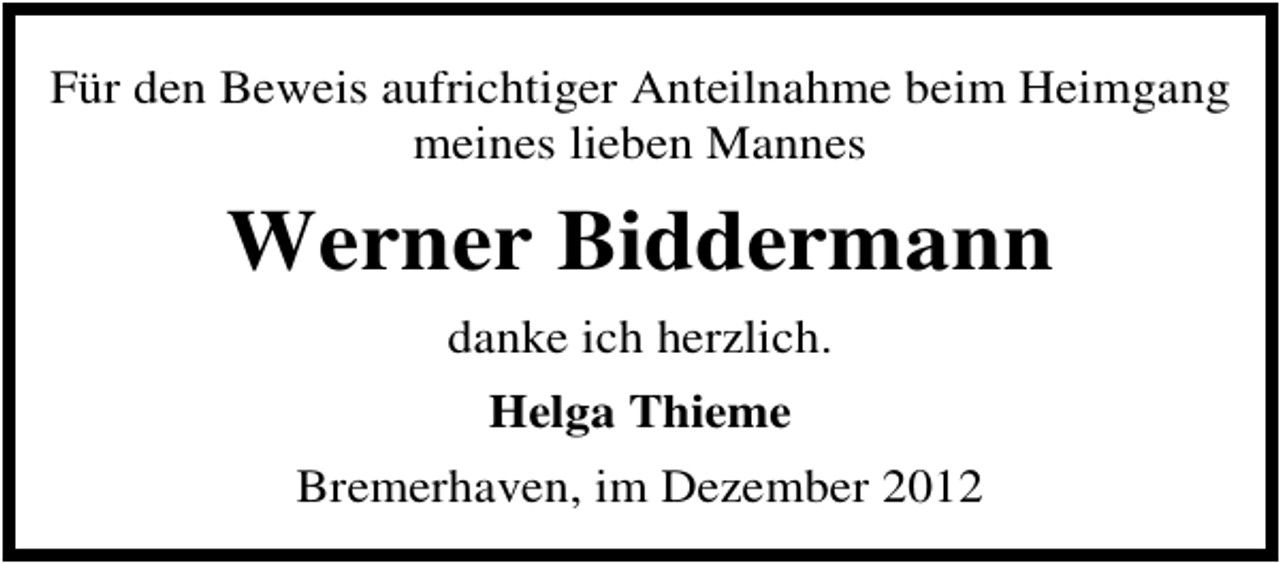 <p>Für den Beweis aufrichtiger Anteilnahme beim Heimgang<br />meines lieben Mannes</p><p>Werner Biddermann<br />danke ich herzlich.<br />Helga Thieme<br />Bremerhaven, im Dezember 2012</p>