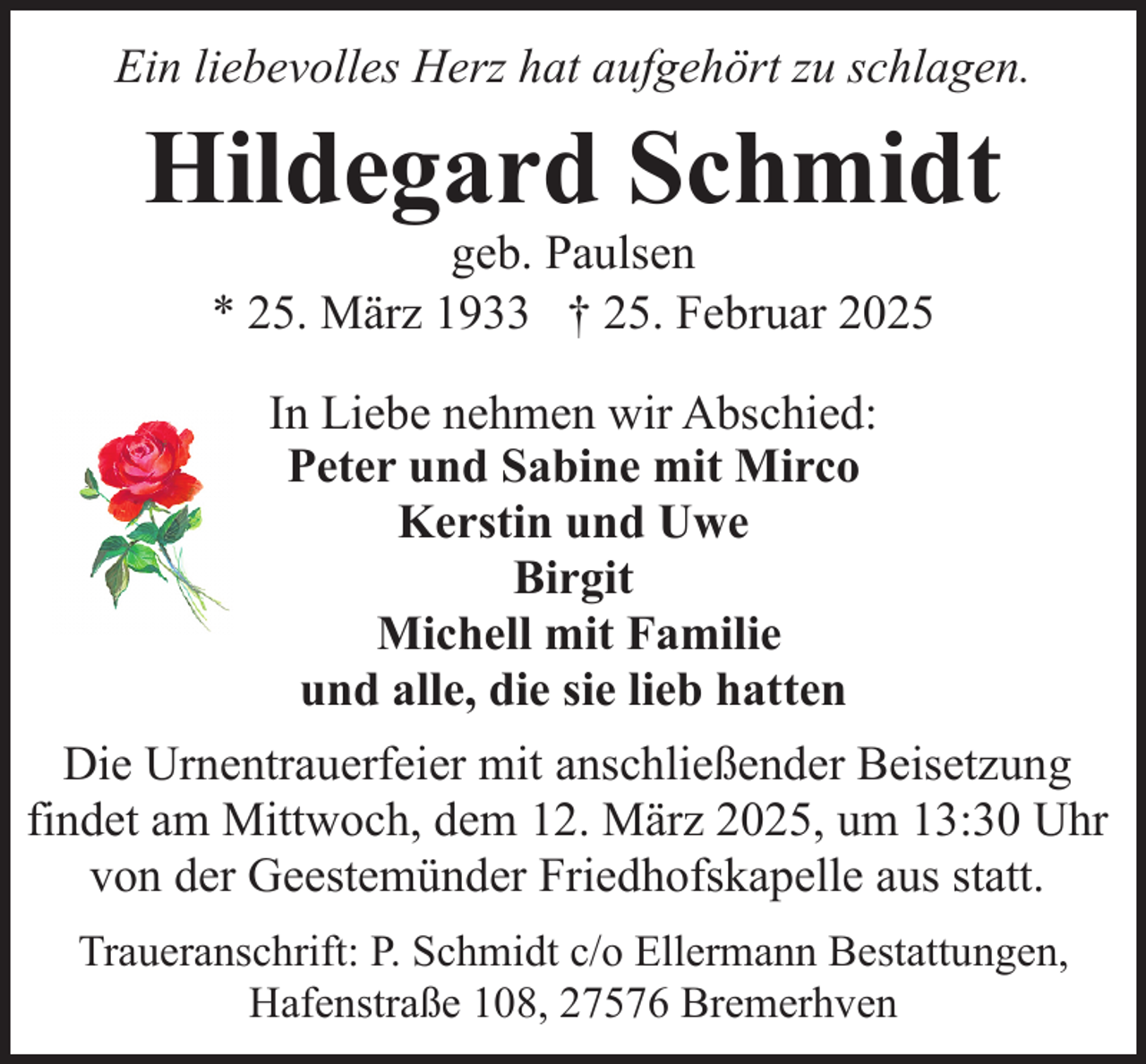 <p>Ein liebevolles Herz hat aufgehört zu schlagen.</p><p>Hildegard Schmidt<br />geb. Paulsen<br />* 25. März 1933 † 25. Februar 2025<br />In Liebe nehmen wir Abschied:<br />Peter und Sabine mit Mirco<br />Kerstin und Uwe<br />Birgit<br />Michell mit Familie<br />und alle, die sie lieb hatten<br />Die Urnentrauerfeier mit anschließender Beisetzung<br />findet am Mittwoch, dem 12. März 2025, um 13:30 Uhr<br />von der Geestemünder Friedhofskapelle aus statt.<br />Traueranschrift: P. Schmidt c/o Ellermann Bestattungen,<br />Hafenstraße 108, 27576 Bremerhven</p>