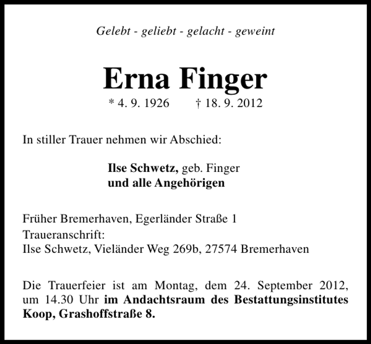 <p>Gelebt - geliebt - gelacht - geweint</p><p>Erna Finger<br />* 4. 9. 1926</p><p>† 18. 9. 2012</p><p>In stiller Trauer nehmen wir Abschied:<br />Ilse Schwetz, geb. Finger<br />und alle Angehörigen<br />Früher Bremerhaven, Egerländer Straße 1<br />Traueranschrift:<br />Ilse Schwetz, Vieländer Weg 269b, 27574 Bremerhaven<br />Die Trauerfeier ist am Montag, dem 24. September 2012,<br />um 14.30 Uhr im Andachtsraum des Bestattungsinstitutes<br />Koop, Grashoffstraße 8.</p>