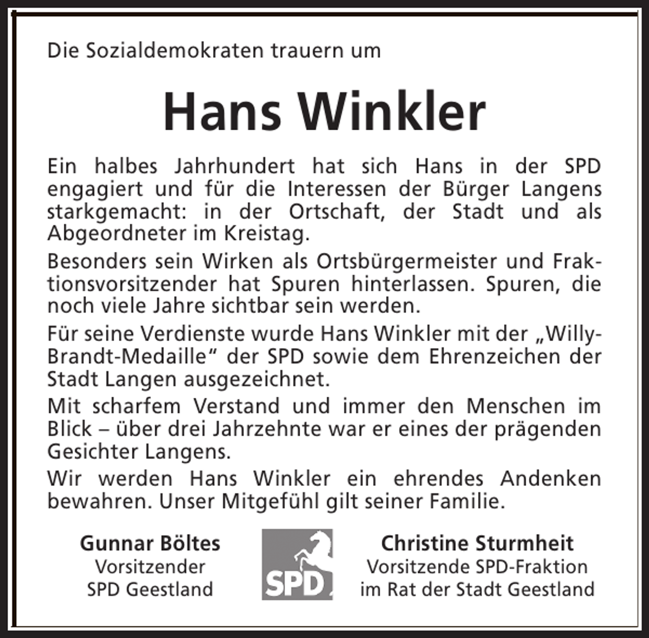 <p>Die Sozialdemokraten trauern um</p><p>Hans Winkler<br />Ein halbes Jahrhundert hat sich Hans in der SPD<br />engagiert und für die Interessen der Bürger Langens<br />starkgemacht: in der Ortschaft, der Stadt und als<br />Abgeordneter im Kreistag.<br />Besonders sein Wirken als Ortsbürgermeister und Fraktionsvorsitzender hat Spuren hinterlassen. Spuren, die<br />noch viele Jahre sichtbar sein werden.<br />Für seine Verdienste wurde Hans Winkler mit der „WillyBrandt-Medaille“ der SPD sowie dem Ehrenzeichen der<br />Stadt Langen ausgezeichnet.<br />Mit scharfem Verstand und immer den Menschen im<br />Blick – über drei Jahrzehnte war er eines der prägenden<br />Gesichter Langens.<br />Wir werden Hans Winkler ein ehrendes Andenken<br />bewahren. Unser Mitgefühl gilt seiner Familie.<br />Gunnar Böltes<br />Vorsitzender<br />SPD Geestland</p><p>Christine Sturmheit</p><p>Vorsitzende SPD-Fraktion<br />im Rat der Stadt Geestland</p>