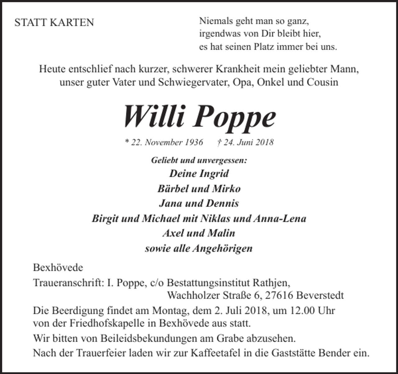 <p>STATT KARTEN</p><p>Niemals geht man so ganz,<br />irgendwas von Dir bleibt hier,<br />es hat seinen Platz immer bei uns.</p><p>Heute entschlief nach kurzer, schwerer Krankheit mein geliebter Mann,<br />unser guter Vater und Schwiegervater, Opa, Onkel und Cousin</p><p>Willi Poppe<br />* 22. November 1936</p><p>† 24. Juni 2018</p><p>Geliebt und unvergessen:</p><p>Deine Ingrid<br />Bärbel und Mirko<br />Jana und Dennis<br />Birgit und Michael mit Niklas und Anna-Lena<br />Axel und Malin<br />sowie alle Angehörigen<br />Bexhövede<br />Traueranschrift: I. Poppe, c/o Bestattungsinstitut Rathjen,<br />Wachholzer Straße 6, 27616 Beverstedt<br />Die Beerdigung findet am Montag, dem 2. Juli 2018, um 12.00 Uhr<br />von der Friedhofskapelle in Bexhövede aus statt.<br />Wir bitten von Beileidsbekundungen am Grabe abzusehen.<br />Nach der Trauerfeier laden wir zur Kaffeetafel in die Gaststätte Bender ein.</p>