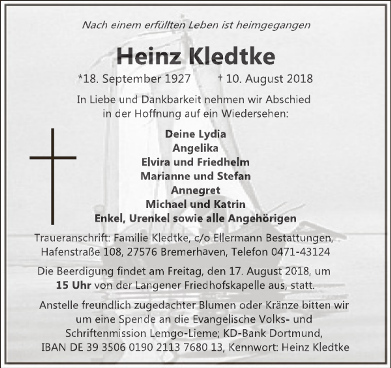 <p>Nach einem erfüllten Leben ist heimgegangen</p><p>Heinz Kledtke</p><p>*18. September 1927</p><p>† 10. August 2018</p><p>In Liebe und Dankbarkeit nehmen wir Abschied<br />in der Hoffnung auf ein Wiedersehen:<br />Deine Lydia<br />Angelika<br />Elvira und Friedhelm<br />Marianne und Stefan<br />Annegret<br />Michael und Katrin<br />Enkel, Urenkel sowie alle Angehörigen<br />Traueranschrift: Familie Kledtke, c/o Ellermann Bestattungen,<br />Hafenstraße 108, 27576 Bremerhaven, Telefon 0471-43124<br />Die Beerdigung findet am Freitag, den 17. August 2018, um<br />15 Uhr von der Langener Friedhofskapelle aus, statt.<br />Anstelle freundlich zugedachter Blumen oder Kränze bitten wir<br />um eine Spende an die Evangelische Volks- und<br />Schriftenmission Lemgo-Lieme; KD-Bank Dortmund,<br />IBAN DE 39 3506 0190 2113 7680 13, Kennwort: Heinz Kledtke</p>