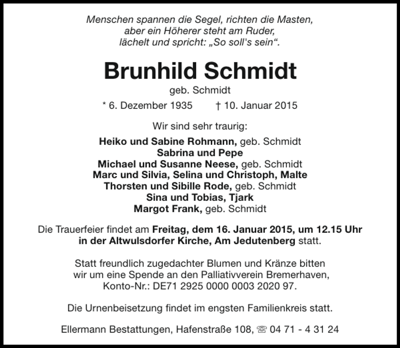 <p>Menschen spannen die Segel, richten die Masten,<br />aber ein Höherer steht am Ruder,<br />lächelt und spricht: „So soll's sein“.</p><p>Brunhild Schmidt<br />geb. Schmidt</p><p>* 6. Dezember 1935</p><p>† 10. Januar 2015</p><p>Wir sind sehr traurig:<br />Heiko und Sabine Rohmann, geb. Schmidt<br />Sabrina und Pepe<br />Michael und Susanne Neese, geb. Schmidt<br />Marc und Silvia, Selina und Christoph, Malte<br />Thorsten und Sibille Rode, geb. Schmidt<br />Sina und Tobias, Tjark<br />Margot Frank, geb. Schmidt<br />Die Trauerfeier findet am Freitag, dem 16. Januar 2015, um 12.15 Uhr<br />in der Altwulsdorfer Kirche, Am Jedutenberg statt.<br />Statt freundlich zugedachter Blumen und Kränze bitten<br />wir um eine Spende an den Palliativverein Bremerhaven,<br />Konto-Nr.: DE71 2925 03 2020 97.<br />Die Urnenbeisetzung findet im engsten Familienkreis statt.<br />Ellermann Bestattungen, Hafenstraße 108, s 04 71 - 4 31 24</p>