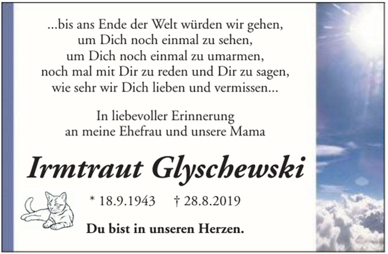 <p>...bis ans Ende der Welt würden wir gehen,<br />um Dich noch einmal zu sehen,<br />um Dich noch einmal zu umarmen,<br />noch mal mit Dir zu reden und Dir zu sagen,<br />wie sehr wir Dich lieben und vermissen...<br />In liebevoller Erinnerung<br />an meine Ehefrau und unsere Mama</p><p>Irmtraut Glyschewski<br />* 18.9.1943</p><p>† 28.8.2019</p><p>Du bist in unseren Herzen.</p>