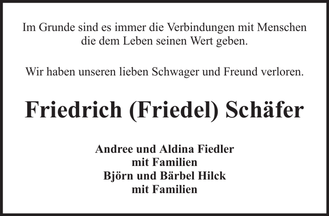 <p>Im Grunde sind es immer die Verbindungen mit Menschen<br />die dem Leben seinen Wert geben.<br />Wir haben unseren lieben Schwager und Freund verloren.</p><p>Friedrich (Friedel) Schäfer<br />Andree und Aldina Fiedler<br />mit Familien<br />Björn und Bärbel Hilck<br />mit Familien</p>