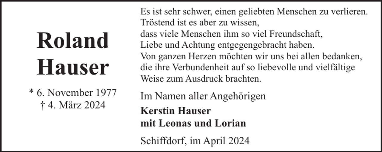 <p>Roland<br />Hauser<br />* 6. November 1977<br />† 4. März 2024</p><p>Es ist sehr schwer, einen geliebten Menschen zu verlieren.<br />Tröstend ist es aber zu wissen,<br />dass viele Menschen ihm so viel Freundschaft,<br />Liebe und Achtung entgegengebracht haben.<br />Von ganzen Herzen möchten wir uns bei allen bedanken,<br />die ihre Verbundenheit auf so liebevolle und vielfältige<br />Weise zum Ausdruck brachten.</p><p>Im Namen aller Angehörigen<br />Kerstin Hauser<br />mit Leonas und Lorian<br />Schiffdorf, im April 2024</p>