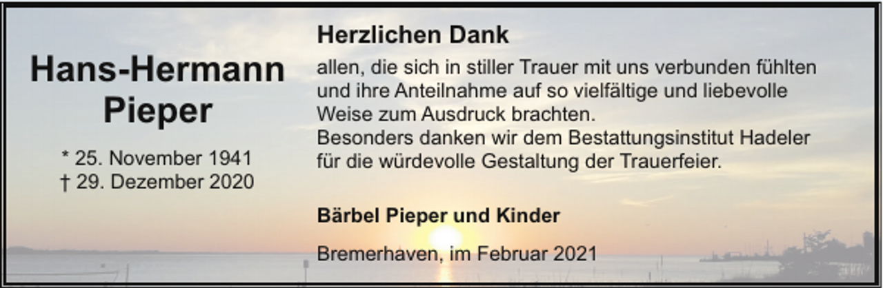 <p>Hans-Hermann<br />Pieper<br />* 25. November 1941<br />† 29. Dezember 2020</p><p>Herzlichen Dank<br />allen, die sich in stiller Trauer mit uns verbunden fühlten<br />und ihre Anteilnahme auf so vielfältige und liebevolle<br />Weise zum Ausdruck brachten.<br />Besonders danken wir dem Bestattungsinstitut Hadeler<br />für die würdevolle Gestaltung der Trauerfeier.<br />Bärbel Pieper und Kinder<br />Bremerhaven, im Februar 2021</p>