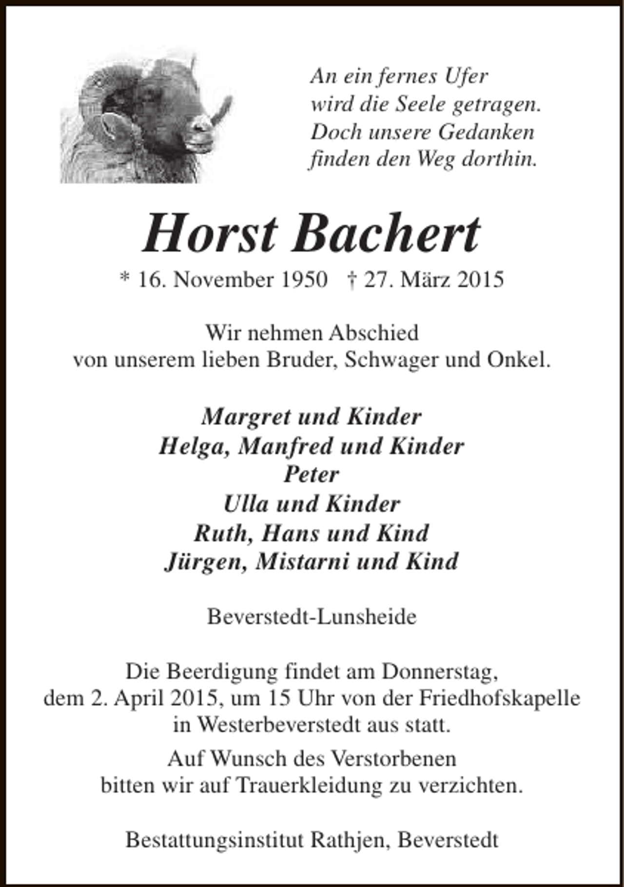 <p>An ein fernes Ufer<br />wird die Seele getragen.<br />Doch unsere Gedanken<br />finden den Weg dorthin.</p><p>Horst Bachert</p><p>* 16. November 1950 † 27. März 2015<br />Wir nehmen Abschied<br />von unserem lieben Bruder, Schwager und Onkel.</p><p>Margret und Kinder<br />Helga, Manfred und Kinder<br />Peter<br />Ulla und Kinder<br />Ruth, Hans und Kind<br />Jürgen, Mistarni und Kind<br />Beverstedt-Lunsheide<br />Die Beerdigung findet am Donnerstag,<br />dem 2. April 2015, um 15 Uhr von der Friedhofskapelle<br />in Westerbeverstedt aus statt.<br />Auf Wunsch des Verstorbenen<br />bitten wir auf Trauerkleidung zu verzichten.<br />Bestattungsinstitut Rathjen, Beverstedt</p>