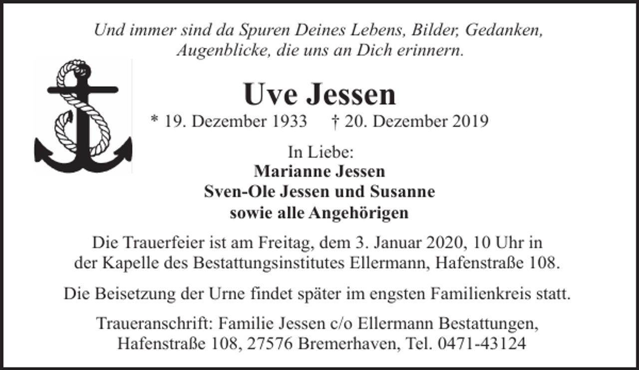 <p>Und immer sind da Spuren Deines Lebens, Bilder, Gedanken,<br />Augenblicke, die uns an Dich erinnern.</p><p>Uve Jessen</p><p>* 19. Dezember 1933</p><p>† 20. Dezember 2019</p><p>In Liebe:<br />Marianne Jessen<br />Sven-Ole Jessen und Susanne<br />sowie alle Angehörigen<br />Die Trauerfeier ist am Freitag, dem 3. Januar 2020, 10 Uhr in<br />der Kapelle des Bestattungsinstitutes Ellermann, Hafenstraße 108.<br />Die Beisetzung der Urne findet später im engsten Familienkreis statt.<br />Traueranschrift: Familie Jessen c/o Ellermann Bestattungen,<br />Hafenstraße 108, 27576 Bremerhaven, Tel. 0471-43124</p>