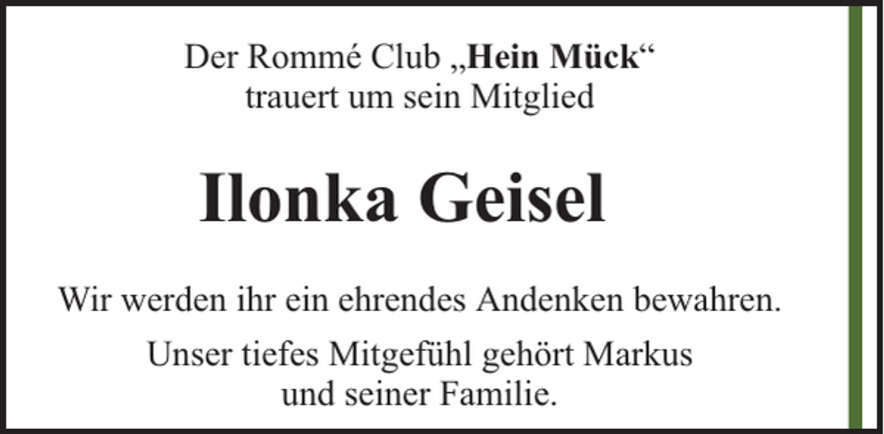 <p>Der Rommé Club „Hein Mück“<br />trauert um sein Mitglied</p><p>Ilonka Geisel<br />Wir werden ihr ein ehrendes Andenken bewahren.<br />Unser tiefes Mitgefühl gehört Markus<br />und seiner Familie.</p>