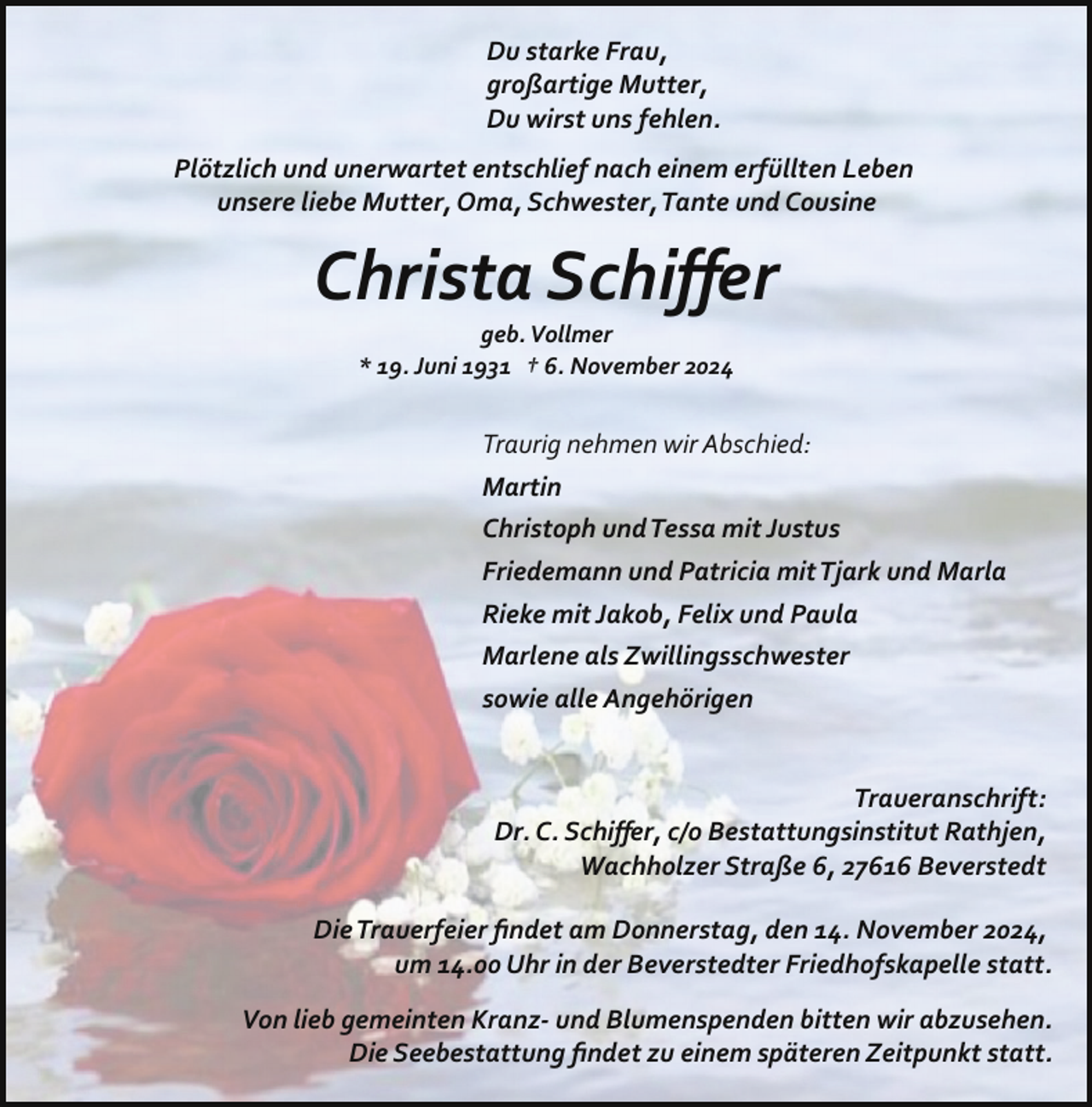 <p>Du starke Frau,<br />großartige Mutter,<br />Du wirst uns fehlen.<br />Plötzlich und unerwartet entschlief nach einem erfüllten Leben<br />unsere liebe Mutter, Oma, Schwester,Tante und Cousine</p><p>Christa Schiﬀer<br />geb. Vollmer<br />* 19. Juni 1931 † 6. November 2024</p><p>Traurig nehmen wir Abschied:<br />Martin<br />Christoph undTessa mit Justus<br />Friedemann und Patricia mitTjark und Marla<br />Rieke mit Jakob, Felix und Paula<br />Marlene als Zwillingsschwester<br />sowie alle Angehörigen<br />Traueranschrift:<br />Dr. C. Schiﬀer, c/o Bestattungsinstitut Rathjen,<br />Wachholzer Straße 6, 27616 Beverstedt<br />DieTrauerfeier ﬁndet am Donnerstag, den 14. November 2024,<br />um 14.00 Uhr in der Beverstedter Friedhofskapelle statt.<br />Von lieb gemeinten Kranz­ und Blumenspenden bitten wir abzusehen.<br />Die Seebestattung ﬁndet zu einem späteren Zeitpunkt statt.</p>