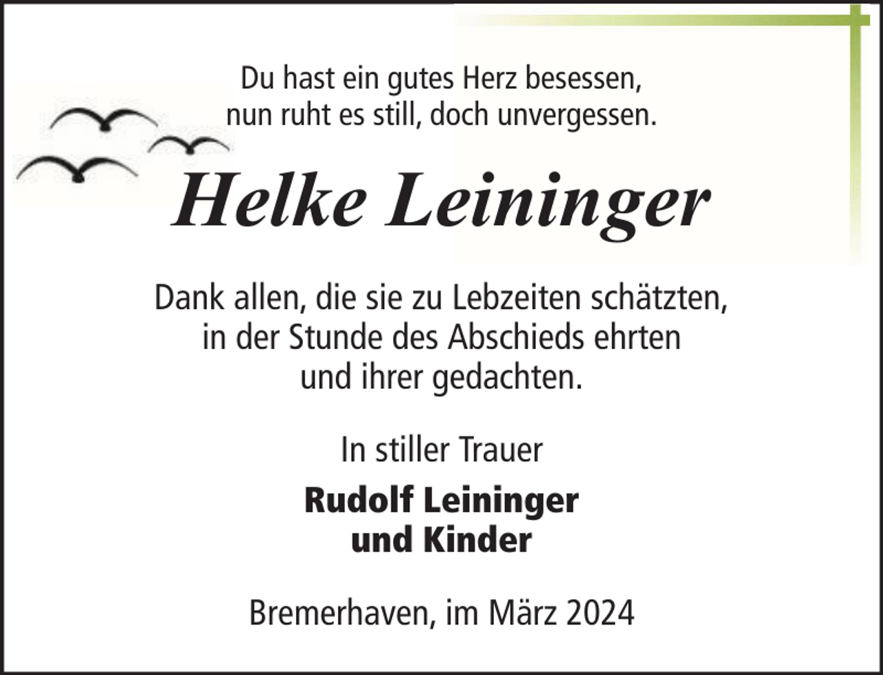 <p>Du hast ein gutes Herz besessen,<br />nun ruht es still, doch unvergessen.</p><p>Helke Leininger<br />Dank allen, die sie zu Lebzeiten schätzten,<br />in der Stunde des Abschieds ehrten<br />und ihrer gedachten.<br />In stiller Trauer<br />Rudolf Leininger<br />und Kinder<br />Bremerhaven, im März 2024</p>